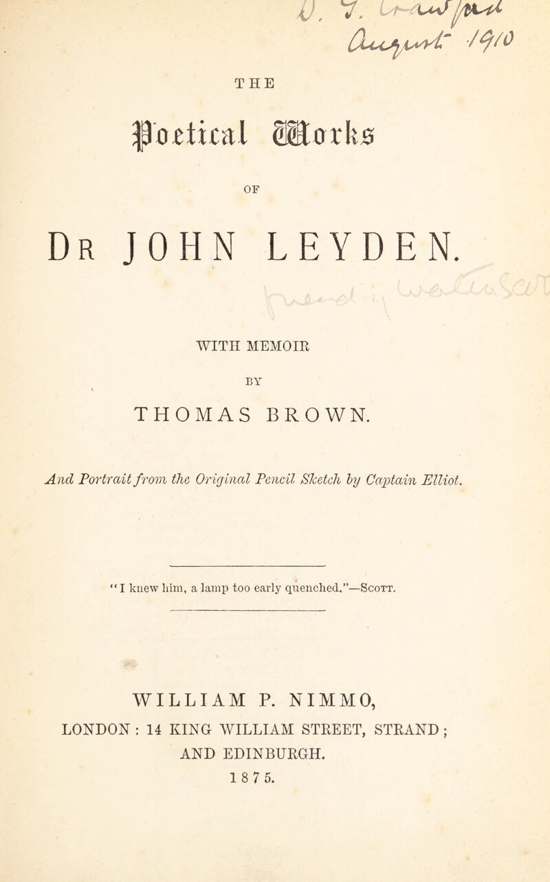 V, V, ^xaa> j/tK^ /ty/O THE floptical ®ork0 OF Dr JOHN LEYDEN. WITH MEMOIR BY THOMAS BROWN. And Portrait from the Original Pencil Sketch by Captain Elliot. “ I knew liim, a lamp too early quenched.”—Scott. WILLIAM P. NIMMO, LONDON : 14 KINO WILLIAM STREET, STRAND ; AND EDINBURGH.