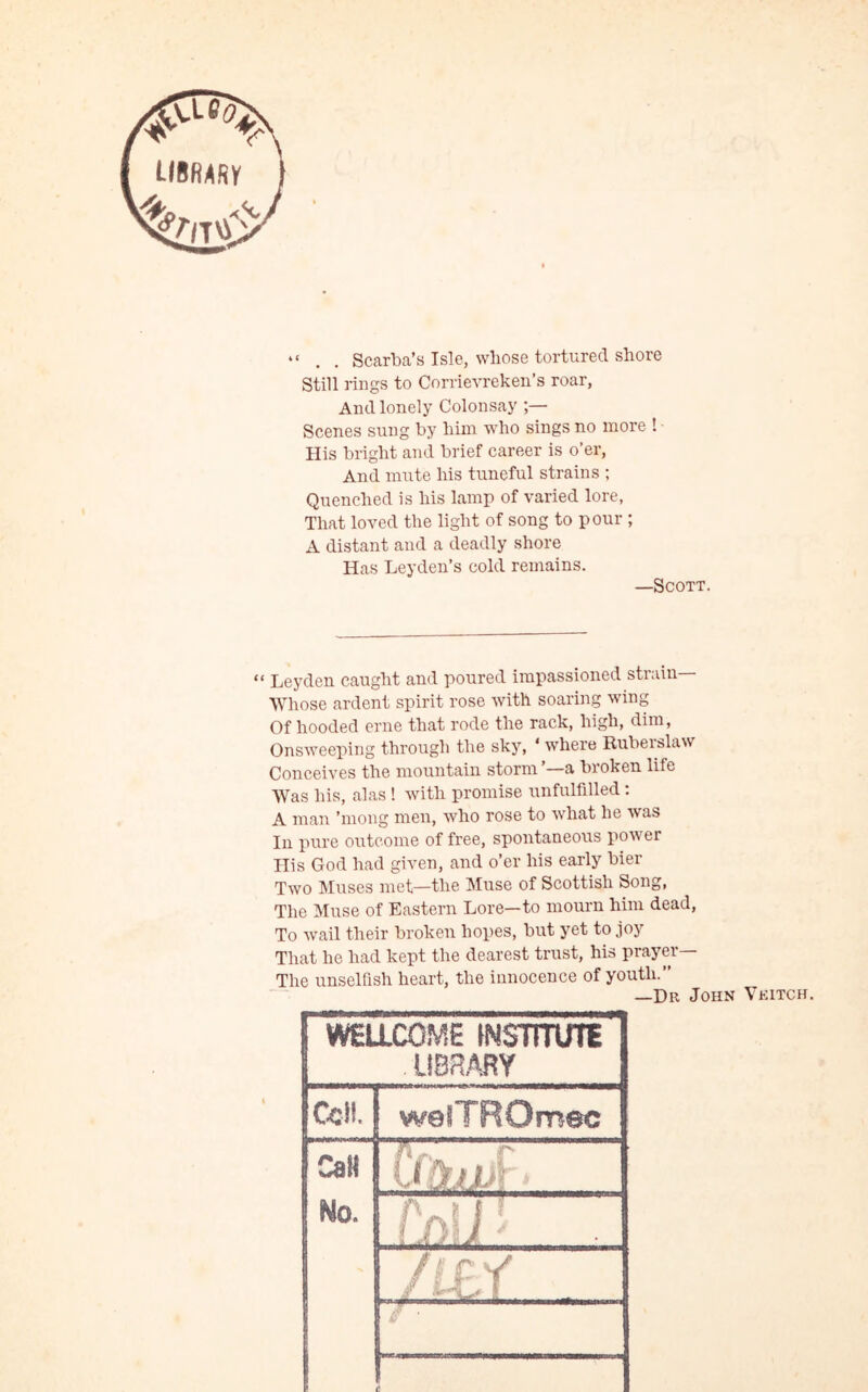 . . Scarba’s Isle, whose tortured shore Still rings to Corrievreken’s roar, And lonely Colonsay ;— Scenes sung by him who sings no more ! His bright and brief career is o’er, And mute his tuneful strains ; Quenched is his lamp of varied lore. That loved the light of song to pour ; A distant and a deadly shore Has Leyden’s cold remains. —Scott. “ Leyden caught and poured impassioned strain— Whose ardent spirit rose with soaring wing Of hooded erne that rode the rack, high, dim, Onsweeping through the sky, 4 where Ruberslaw Conceives the mountain storm —a broken life Was his, alas ! with promise unfulfilled: A man ’mong men, who rose to what he was In pure outcome of free, spontaneous power His God had given, and o’er his early bier Two Muses met—the Muse of Scottish Song, The Muse of Eastern Lore—to mourn him dead, To wail their broken hopes, but yet to joy That he had kept the dearest trust, his prayer— The unselfish heart, the innocence of youth.” -Dr John Veitch. WELLCOME fNSTmni' LIBRARY Ceil. weiTROmec Cali U.liL: ..... Wo. 'lJ : , -