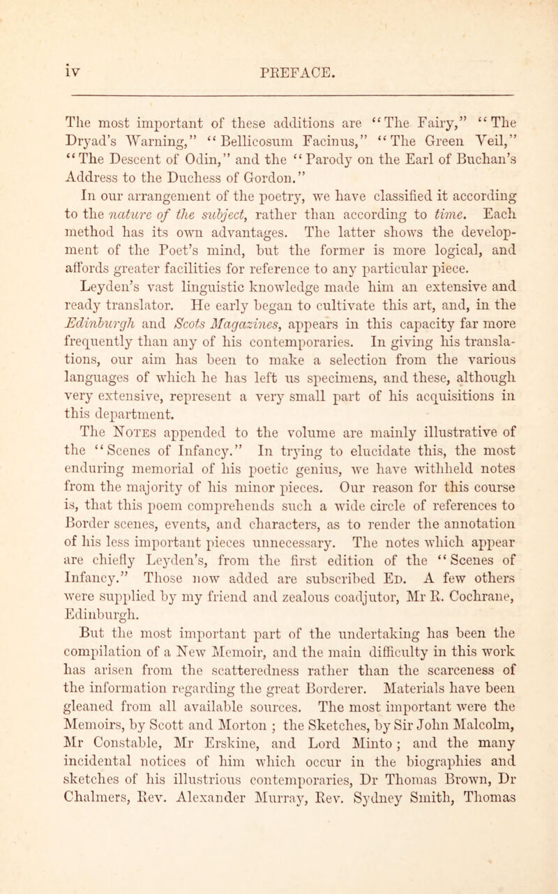 The most important of these additions are “The Fairy,” “The Dryad’s Warning,” “ Bellicosum Facinus,” “The Green Veil,” “The Descent of Odin,” and the “Parody on the Earl of Buchan’s Address to the Duchess of Gordon.” In our arrangement of the poetry, we have classified it according to the nature of the subject, rather than according to time. Each method has its own advantages. The latter shows the develop- ment of the Poet’s mind, but the former is more logical, and affords greater facilities for reference to any particular piece. Leyden’s vast linguistic knowledge made him an extensive and ready translator. He early began to cultivate this art, and, in the Edinburgh and Scots Magazines, appears in this capacity far more frequently than any of his contemporaries. In giving his transla- tions, our aim has been to make a selection from the various languages of which he has left us specimens, and these, although very extensive, represent a very small part of his acquisitions in this department. The Notes appended to the volume are mainly illustrative of the “Scenes of Infancy.” In trying to elucidate this, the most enduring memorial of his poetic genius, Ave have withheld notes from the majority of his minor pieces. Our reason for this course is, that this poem comprehends such a wide circle of references to Border scenes, events, and characters, as to render the annotation of his less important pieces unnecessary. The notes which appear are chiefly Leyden’s, from the first edition of the “Scenes of Infancy.” Those now added are subscribed Ed. A feAV others Avere supplied by my friend and zealous coadjutor, Mr R. Cochrane, Edinburgh. But the most important part of the undertaking has been the compilation of a NeAV Memoir, and the main difficulty in this work has arisen from the scatteredness rather than the scarceness of the information regarding the great Borderer. Materials have been gleaned from all available sources. The most important Avere the Memoirs, by Scott and Morton ; the Sketches, by Sir John Malcolm, Mr Constable, Mr Erskine, and Lord Minto; and the many incidental notices of him which occur in the biographies and sketches of his illustrious contemporaries, Dr Thomas BroAvn, Dr Chalmers, ~Rev. Alexander Murray, Rev. Sydney Smith, Thomas