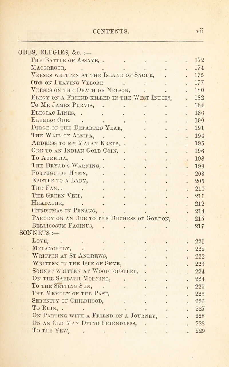 ODES, ELEGIES, &c. The Battle of Assaye, .... MACGREGOR, ..... Yerses written at the Island of Sagur, Ode on Leaving Yelore. Yerses on the Death of Nelson, Elegy on a Friend killed in the West Indies, To Mr James Purvis, .... Elegiac Lines, ..... Elegiac Ode, ..... Dirge of the Departed Year, The Wail of Alzira, .... Address to my Malay Krees, . Ode to an Indian Gold Coin, . To Aurelia, ..... The Dryad’s Warning, .... Portuguese Hymn, .... Epistle to a Lady, .... The Fan, ...... The Green Yeil, .... Headache, ..... Christmas in Penang, .... Parody on an Ode to the Duchess of Gordon, Bellicosum Facinus, .... SONNETS :— Love, ...... Melancholy, ..... Written at St Andrews, Written in the Isle of Skye, . Sonnet written at Woodhouselee, . On the Sabbath Morning, To the Setting Sun, .... The Memory of the Past, Serenity of Childhood, To Kuin, ...... On Parting with a Friend on a Journey, On an Old Man Dying Friendless, To the Yew, ..... • • . 172 . 174 . 175 . 177 . 180 . 182 . 184 . 186 . 190 . 191 . 194 . 195 . 196 . 198 . 199 . 203 . 205 . 210 . 211 . 212 . 214 . 215 . 217 . 221 . 222 . 222 . 223 . 224 . 224 . 225 . 226 . 226 . 227 . 228 . 228 . 229