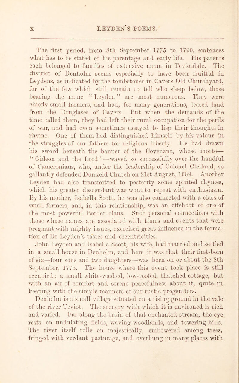 The first period, from 8th September 1775 to 1790, embraces what has to be stated of his parentage and early life. His parents each belonged to families of extensive name in Teviotdale. The district of Denholm seems especially to have been fruitful in Leydens, as indicated by the tombstones in Cavers Old Churchyard, for of the few which still remain to tell who sleep below, those bearing the name “ Leyden ” are most numerous. They were chiefly small farmers, and had, for many generations, leased land from the Douglases of Cavers. But when the demands of the time called them, they had left their rural occupation for the perils of war, and had even sometimes essayed to lisp their thoughts in rhyme. One of them had distinguished himself by his valour in the struggles of our fathers for religious liberty. He had drawn his sword beneath the banner of the Covenant, whose motto— “Gideon and the Lord”—waved so successfully over the handful of Cameronians, who, under the leadership of Colonel Clelland, so gallantly defended Dunk eld Church on 21st August, 1689. Another Leyden had also transmitted to posterity some spirited rhymes, which his greater descendant was wont to repeat with enthusiasm. By his mother, Isabella Scott, he was also connected with a class of small farmers, and, in this relationship, was an offshoot of one of the most powerful Border clans. Such personal connections with those whose names are associated with times and events that avere pregnant with mighty issues, exercised great influence in the forma- tion of Dr Leyden’s tastes and eccentricities. John Leyden and Isabella Scott, his wife, had married and settled in a small house in Denholm, and here it was that their first-born of six—four sons and two daughters—was born on or about the 8th September, 1775. The house where this event took place is still occupied : a small white-washed, low-roofed, thatched cottage, but with an air of comfort and serene peacefulness about it, quite in keeping with the simple manners of our rustic progenitors. Denholm is a small village situated on a rising ground in the vale of the river Teviot. The scenery with which it is environed is rich and varied. Far along the basin of that enchanted stream, the eye rests on undulating fields, waving woodlands, and towering hills. The river itself rolls on majestically, embowered among trees, fringed with verdant pasturage, and overhung in many places with