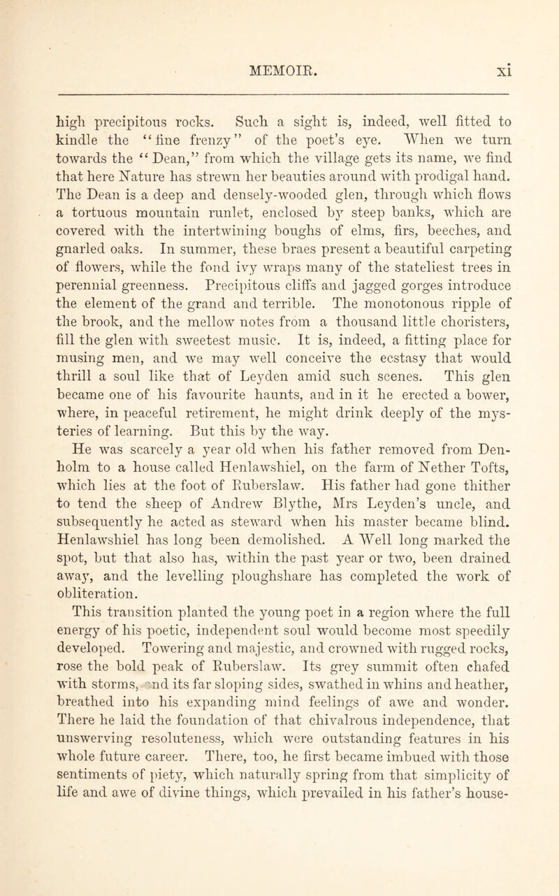 high precipitous rocks. Such a sight is, indeed, well fitted to kindle the “fine frenzy” of the poet’s eye. When we turn towards the “ Dean,” from which the village gets its name, we find that here Nature has strewn her beauties around with prodigal hand. The Dean is a deep and densely-wooded glen, through which flows a tortuous mountain runlet, enclosed by steep banks, which are covered with the intertwining boughs of elms, firs, beeches, and gnarled oaks. In summer, these braes present a beautiful carpeting of flowers, while the fond ivy wraps many of the stateliest trees in perennial greenness. Precipitous cliffs and jagged gorges introduce the element of the grand and terrible. The monotonous ripple of the brook, and the mellow notes from a thousand little choristers, fill the glen with sweetest music. It is, indeed, a fitting place for musing men, and we may well conceive the ecstasy that would thrill a soul like that of Leyden amid such scenes. This glen became one of his favourite haunts, and in it he erected a bower, where, in peaceful retirement, he might drink deeply of the mys- teries of learning. But this by the way. He was scarcely a year old when his father removed from Den- holm to a house called Henlawshiel, on the farm of Nether Tofts, which lies at the foot of Ruberslaw. His father had gone thither to tend the sheep of Andrew Blythe, Mrs Leyden’s uncle, and subsequently he acted as steward when his master became blind. Henlawshiel has long been demolished. A Well long marked the spot, but that also has, within the past year or two, been drained away, and the levelling ploughshare has completed the wTork of obliteration. This transition planted the young poet in a region where the full energy of his poetic, independent soul would become most speedily developed. Towering and majestic, and crowned with rugged rocks, rose the bold peak of Ruberslaw. Its grey summit often chafed with storms, and its far sloping sides, swathed in whins and heather, breathed into his expanding mind feelings of awe and wonder. There he laid the foundation of that chivalrous independence, that unswerving resoluteness, which were outstanding features in his whole future career. There, too, he first became imbued with those sentiments of piety, which naturally spring from that simplicity of life and awe of divine things, which prevailed in his father’s house-