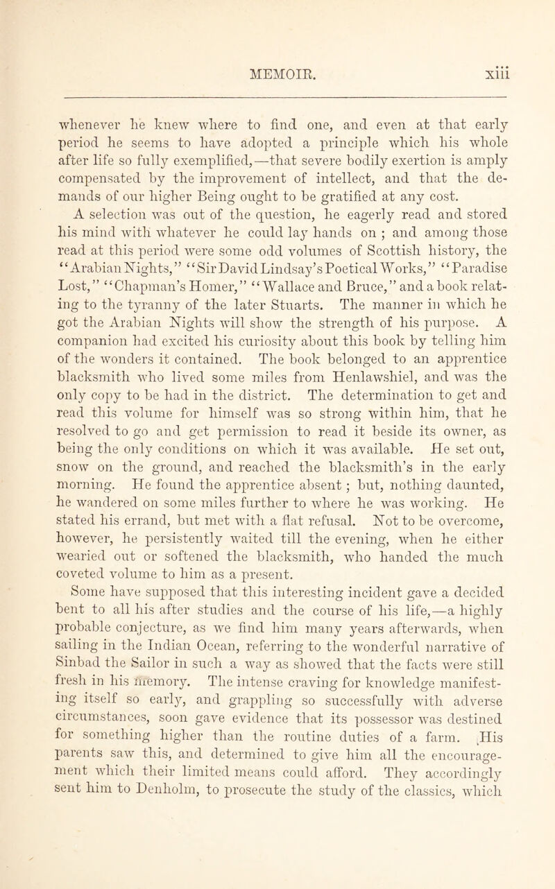 whenever lie knew where to find one, and even at that early period he seems to have adopted a principle which his whole after life so fully exemplified,—that severe bodily exertion is amply compensated by the improvement of intellect, and that the de- mands of our higher Being ought to be gratified at any cost. A selection was out of the question, he eagerly read and stored his mind with whatever he could lay hands on ; and among those read at this period were some odd volumes of Scottish history, the ‘£ Arabian 1STights, ” ‘‘ Sir David Lindsay’s Poetical Works, ” ‘ ‘ Paradise Lost,” “Chapman’s Homer,” “Wallace and Bruce, ” and a book relat- ing to the tyranny of the later Stuarts. The manner in which he got the Arabian Nights will show the strength of his purpose. A companion had excited his curiosity about this book by telling him of the wonders it contained. The book belonged to an apprentice blacksmith who lived some miles from Henlawshiel, and was the only copy to be had in the district. The determination to get and read this volume for himself urns so strong within him, that he resolved to go and get permission to read it beside its owner, as being the only conditions on which it wTas available. He set out, snow on the ground, and reached the blacksmith’s in the early morning. He found the apprentice absent; but, nothing daunted, he wandered on some miles further to where he was working. He stated his errand, but met with a flat refusal. Not to be overcome, however, he persistently waited till the evening, when he either wearied out or softened the blacksmith, who handed the much coveted volume to him as a present. Some have supposed that this interesting incident gave a decided bent to all his after studies and the course of his life,—a highly probable conjecture, as we find him many years afterwards, when sailing in the Indian Ocean, referring to the wonderful narrative of Sinbad the Sailor in such a way as showed that the facts were still fresh in his ‘memory. The intense craving for knowledge manifest- ing itself so early, and grappling so successfully with adverse circumstances, soon gave evidence that its possessor was destined for something higher than the routine duties of a farm. ILis parents saw this, and determined to give him all the encourage- ment which their limited means could afford. They accordingly sent him to Denholm, to prosecute the study of the classics, which