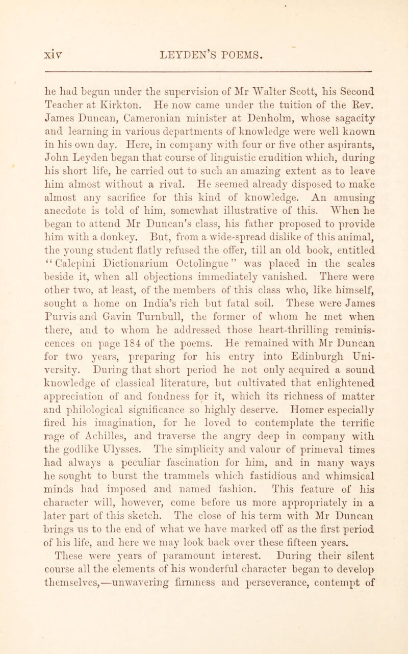 lie had begun under the supervision of Mr Walter Scott, his Second Teacher at Kirkton. He now came under the tuition of the Rev. James Duncan, Cameronian minister at Denholm, whose sagacity and learning in various departments of knowledge were well known in his own day. Here, in company with four or five other aspirants, John Leyden began that course of linguistic erudition which, during his short life, he carried out to such an amazing extent as to leave him almost without a rival. He seemed already disposed to make almost any sacrifice for this kind of knowledge. An amusing anecdote is told of him, somewhat illustrative of this. When he began to attend Mr Duncan’s class, his father proposed to provide him with a donkey. But, from a wide-spread dislike of this animal, the young student flatly refused the offer, till an old book, entitled “ Calepini Dictionarium Octolingue” was placed in the scales beside it, when all objections immediately vanished. There were other two, at least, of the members of this class who, like himself, sought a home on India’s rich but fatal soil. These were James Purvis and Gavin Turnbull, the former of whom he met when there, and to whom he addressed those lieart-thrilling reminis- cences on page 184 of the poems. He remained with Mr Duncan for two years, preparing for his entry into Edinburgh Uni- versity. During that short period he not only acquired a sound knowledge of classical literature, but cultivated that enlightened appreciation of and fondness for it, which its richness of matter and philological significance so highly deserve. Homer especially fired his imagination, for he loved to contemplate the terrific rage of Achilles, and traverse the angry deep in company with the godlike Ulysses. The simplicity and valour of primeval times had always a peculiar fascination for him, and in many ways he sought to burst the trammels which fastidious and whimsical minds had imposed and named fashion. This feature of his character will, however, come before us more appropriately in a later part of this sketch. The close of his term with Mr Duncan brings us to the end of what we have marked off as the first period of his life, and here we may look back over these fifteen years. These were years of paramount interest. During their silent course all the elements of his wonderful character began to develop themselves,—unwavering firmness and perseverance, contempt of