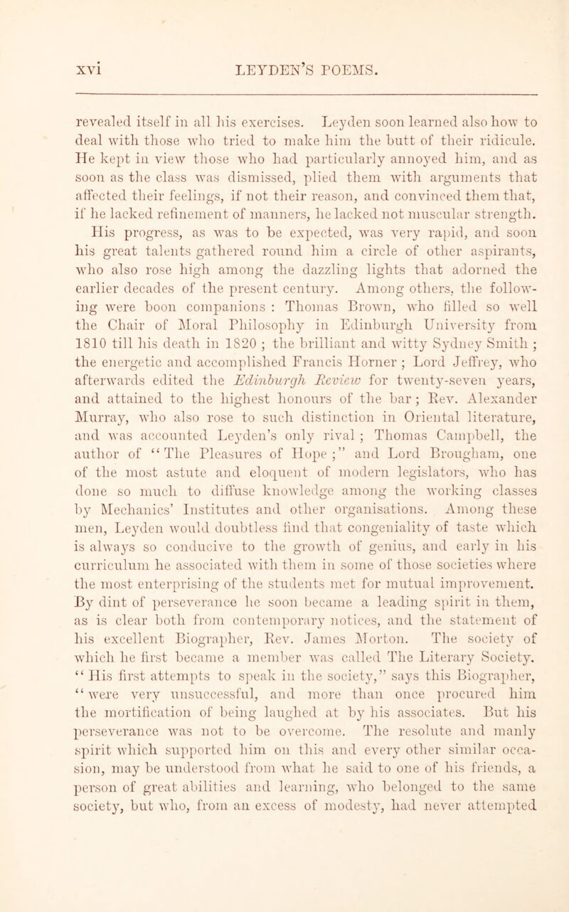 revealed itself in all Ms exercises. Leyden soon learned also how to deal with those who tried to make him the butt of their ridicule. He kept in view those who had particularly annoyed him, and as soon as the class was dismissed, plied them with arguments that affected their feelings, if not their reason, and convinced them that, if he lacked refinement of manners, he lacked not muscular strength. His progress, as was to he expected, was very rapid, and soon his great talents gathered round him a circle of other aspirants, who also rose high among the dazzling lights that adorned the earlier decades of the present century. Among others, the follow- ing were boon companions : Thomas Brown, who filled so well the Chair of Moral Philosophy in Edinburgh University from 1810 till his death in 1820 ; the brilliant and witty Sydney Smith ; the energetic and accomplished Francis Horner ; Lord Jeffrey, who afterwards edited the Edinburgh Review for twenty-seven years, and attained to the highest honours of the bar; Rev. Alexander Murray, who also rose to such distinction in Oriental literature, and was accounted Leyden’s only rival ; Thomas Campbell, the author of “The Pleasures of Hope;” and Lord Brougham, one of the most astute and eloquent of modern legislators, who has done so much to diffuse knowledge among the working classes by Mechanics’ Institutes and other organisations. Among these men, Leyden would doubtless find that congeniality of taste which is always so conducive to the growth of genius, and early in his curriculum he associated with them in some of those societies where the most enterprising of the students met for mutual improvement. By dint of perseverance he soon became a leading spirit in them, as is clear both from contemporary notices, and the statement of his excellent Biographer, Rev. James Morton. The society of which he first became a member was called The Literary Society. “ His first attempts to speak in the society,” says this Biographer, “were very unsuccessful, and more than once procured him the mortification of being laughed at by his associates. But his perseverance was not to be overcome. The resolute and manly spirit which supported him on this and every other similar occa- sion, may be understood from what he said to one of his friends, a person of great abilities and learning, who belonged to the same society, but who, from an excess of modesty, had never attempted