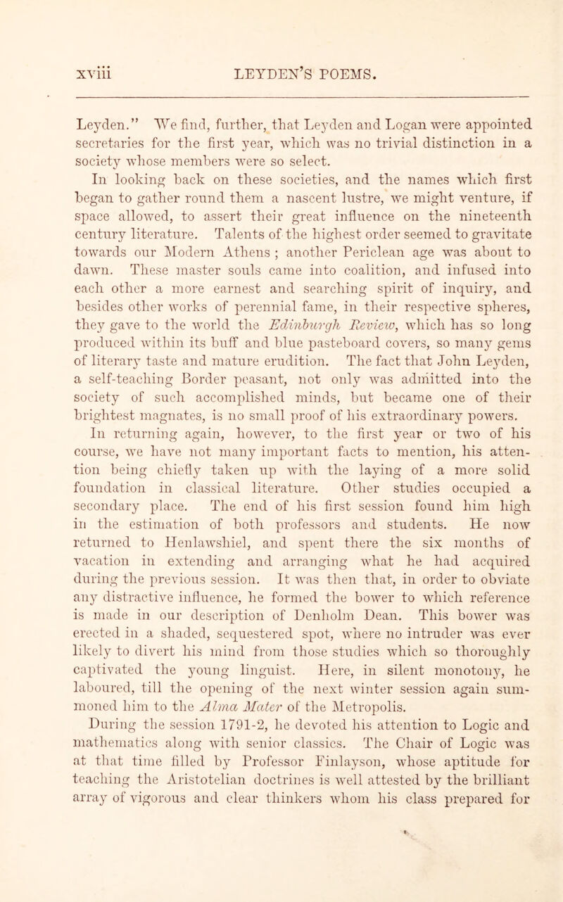 Leyden.” We find, further, that Leyden and Logan were appointed secretaries for the first year, which was no trivial distinction in a society whose members were so select. In looking hack on these societies, and the names which first began to gather round them a nascent lustre, we might venture, if space allowed, to assert their great influence on the nineteenth century literature. Talents of the highest order seemed to gravitate towards our Modern Athens ; another Periclean age was about to dawn. These master souls came into coalition, and infused into each other a more earnest and searching spirit of inquiry, and besides other works of perennial fame, in their respective spheres, they gave to the world the Edinburgh Review, which has so long produced within its buff and blue pasteboard covers, so many gems of literary taste and mature erudition. The fact that John Leyden, a self-teaching Border peasant, not only was admitted into the society of such accomplished minds, but became one of their brightest magnates, is no small proof of his extraordinary powers. In returning again, however, to the first year or two of his course, we have not many important facts to mention, his atten- tion being chiefly taken up with the laying of a more solid foundation in classical literature. Other studies occupied a secondary place. The end of his first session found him high in the estimation of both professors and students. He now returned to Henlawsliiel, and spent there the six months of vacation in extending and arranging what he had acquired during the previous session. It was then that, in order to obviate any distinctive influence, he formed the bower to which reference is made in our description of Denholm Dean. This bower was erected in a shaded, sequestered spot, where no intruder was ever likely to divert his mind from those studies which so thoroughly captivated the young linguist. Here, in silent monotony, he laboured, till the opening of the next winter session again sum- moned him to the Alma Mater of the Metropolis. During the session 1791-2, he devoted his attention to Logic and mathematics along with senior classics. The Chair of Logic was at that time filled by Professor Finlayson, whose aptitude for teaching the Aristotelian doctrines is well attested by the brilliant array of vigorous and clear thinkers whom his class prepared for