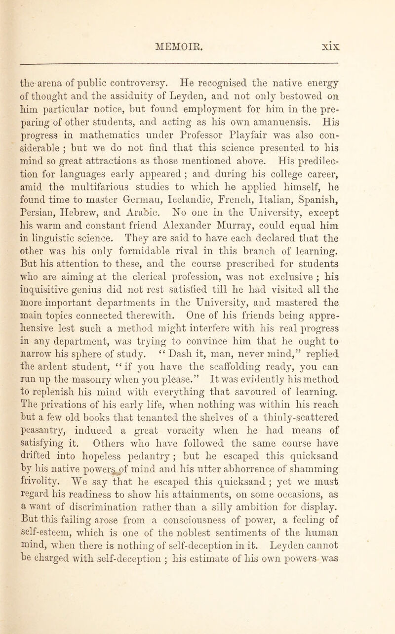 the- arena of public controversy. He recognised tlie native energy of thought and the assiduity of Leyden, and not only bestowed on him particular notice, but found employment for him in the pre- paring of other students, and acting as his own amanuensis. His progress in mathematics under Professor Playfair was also con- siderable ; but we do not find that this science presented to his mind so great attractions as those mentioned above. His predilec- tion for languages early appeared ; and during his college career, amid the multifarious studies to which he applied himself, he found time to master German, Icelandic, French, Italian, Spanish, Persian, Hebrew, and Arabic. Ho one in the University, except his warm and constant friend Alexander Murray, could equal him in linguistic science. They are said to have each declared that the other uras his only formidable rival in this branch of learning. But his attention to these, and the course prescribed for students who are aiming at the clerical profession, was not exclusive ; his inquisitive genius did not rest satisfied till he had visited all the more important departments in the University, and mastered the main topics connected therewith. One of his friends being appre- hensive lest such a method might interfere with his real progress in any department, was trying to convince him that he ought to narrow his sphere of study. “ Dash it, man, never mind,” replied the ardent student, “if you have the scaffolding ready, you can run up the masonry when you please.” It was evidently his method to replenish his mind with everything that savoured of learning. The privations of his early life, when nothing was within his reach but a few old books that tenanted the shelves of a thinly-scattered peasantry, induced a great voracity when he had means of satisfying it. Others who have followed the same course have drifted into hopeless pedantry; but he escaped this quicksand by his native powers^of mind and his utter abhorrence of shamming frivolity. We say that he escaped this quicksand ; yet we must regard his readiness to show his attainments, on some occasions, as a want of discrimination rather than a silly ambition for display. But this failing arose from a consciousness of power, a feeling of self-esteem, which is one of the noblest sentiments of the human mind, when there is nothing of self-deception in it. Leyden cannot be charged with self-deception ; his estimate of his own powers was
