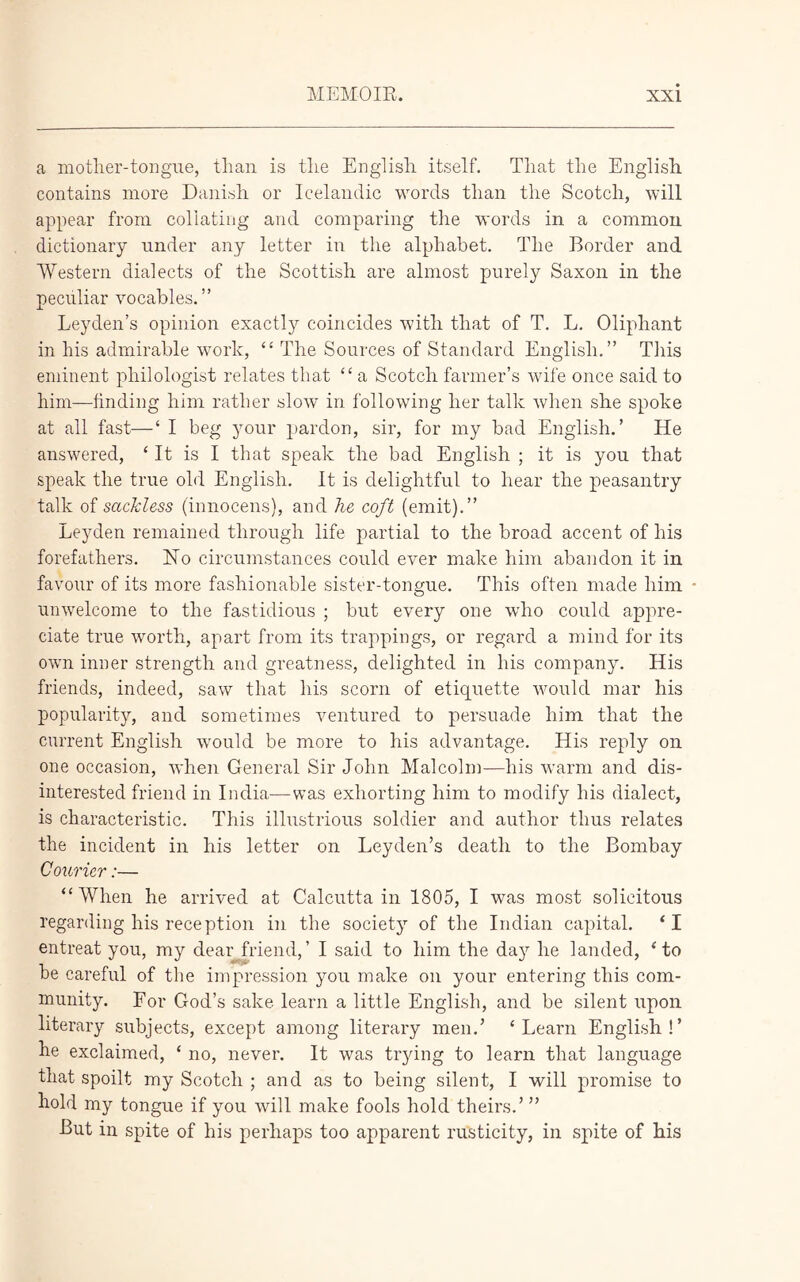 a mother-tongue, than is the English itself. That the English contains more Danish or Icelandic words than the Scotch, will appear from collating and comparing the words in a common dictionary under any letter in the alphabet. The Border and Western dialects of the Scottish are almost purely Saxon in the peculiar vocables.” Leyden’s opinion exactly coincides with that of T. L. Oliphant in his admirable work, “ The Sources of Standard English.” This eminent philologist relates that “a Scotch farmer’s wife once said to him—finding him rather slow in following her talk when she spoke at all fast—‘ I beg your pardon, sir, for my bad English.’ He answered, ‘ It is I that speak the bad English ; it is you that speak the true old English. It is delightful to hear the peasantry talk of sackless (innocens), and he coft (emit).” Leyden remained through life partial to the broad accent of his forefathers. No circumstances could ever make him abandon it in favour of its more fashionable sister-tongue. This often made him unwelcome to the fastidious ; but every one who could appre- ciate true worth, apart from its trappings, or regard a mind for its own inner strength and greatness, delighted in his company. His friends, indeed, saw that his scorn of etiquette would mar his popularity, and sometimes ventured to persuade him that the current English would be more to his advantage. His reply on one occasion, when General Sir John Malcolm—his warm and dis- interested friend in India—was exhorting him to modify his dialect, is characteristic. This illustrious soldier and author thus relates the incident in his letter on Leyden’s death to the Bombay Courier:— ‘‘When he arrived at Calcutta in 1805, I was most solicitous regarding his reception in the society of the Indian capital. ‘I entreat you, my dear friend,’ I said to him the day he landed, ‘to be careful of the impression you make on your entering this com- munity. For God’s sake learn a little English, and be silent upon literary subjects, except among literary men.’ ‘Learn English!’ he exclaimed, ‘ no, never. It was trying to learn that language that spoilt my Scotch ; and as to being silent, I will promise to hold my tongue if you will make fools hold theirs.’ ” But in spite of his perhaps too apparent rusticity, in spite of his