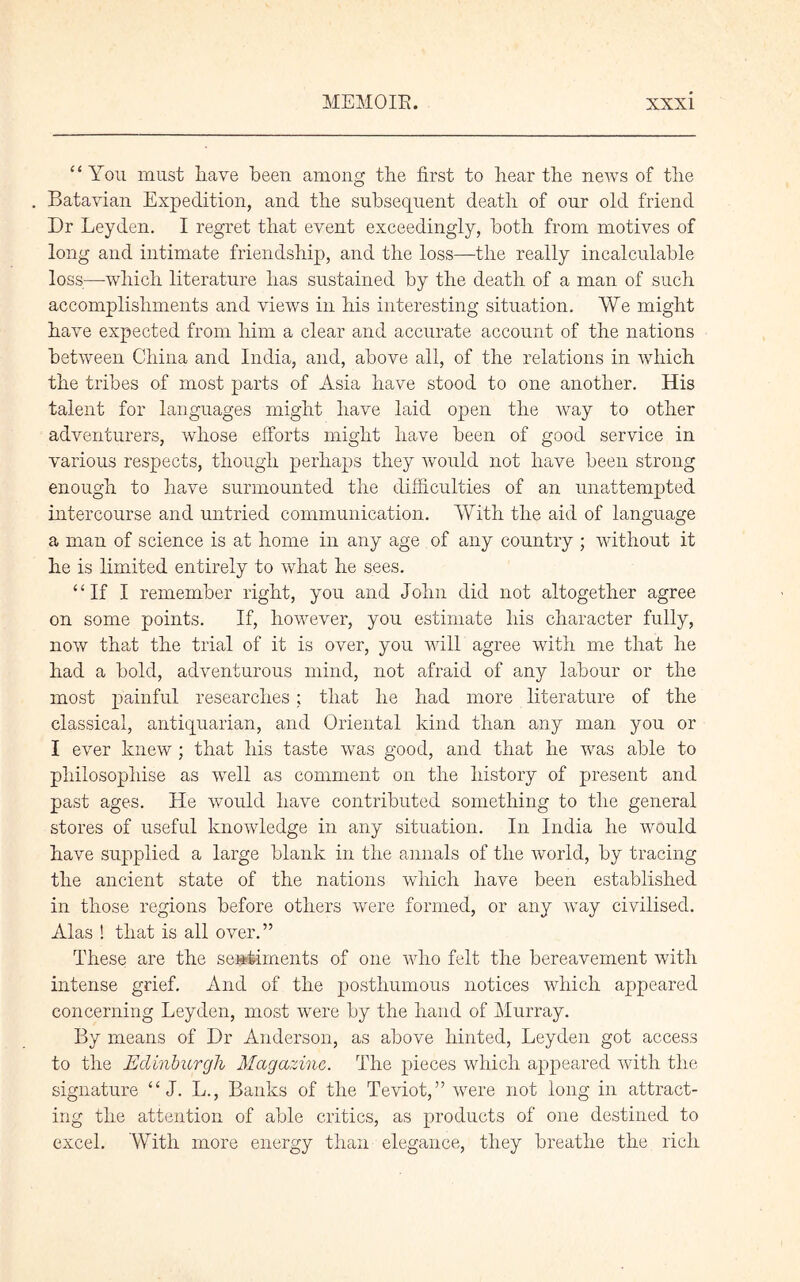 “You must have been among the first to hear the news of the . Batavian Expedition, and the subsequent death of our old friend Dr Leyden. I regret that event exceedingly, both from motives of long and intimate friendship, and the loss—the really incalculable loss—which literature has sustained by the death of a man of such accomplishments and views in his interesting situation. We might have expected from him a clear and accurate account of the nations between China and India, and, above all, of the relations in which the tribes of most parts of Asia have stood to one another. His talent for languages might have laid open the way to other adventurers, whose efforts might have been of good service in various respects, though perhaps they would not have been strong enough to have surmounted the difficulties of an unattempted intercourse and untried communication. With the aid of language a man of science is at home in any age of any country ; without it he is limited entirely to what he sees. “If I remember right, you and John did not altogether agree on some points. If, however, you estimate his character fully, now that the trial of it is over, you will agree with me that he had a bold, adventurous mind, not afraid of any labour or the most painful researches ; that he had more literature of the classical, antiquarian, and Oriental kind than any man you or I ever knew ; that his taste was good, and that he was able to philosophise as well as comment on the history of present and past ages. He would have contributed something to the general stores of useful knowledge in any situation. In India he would have supplied a large blank in the annals of the world, by tracing the ancient state of the nations which have been established in those regions before others were formed, or any way civilised. Alas ! that is all over.” These are the sentiments of one who felt the bereavement with intense grief. And of the posthumous notices which appeared concerning Leyden, most were by the hand of Murray. By means of I)r Anderson, as above hinted, Leyden got access to the Edinburgh Magazine. The pieces which appeared with the signature “ J. L., Banks of the Teviot,” were not long in attract- ing the attention of able critics, as products of one destined to excel. With more energy than elegance, they breathe the rich