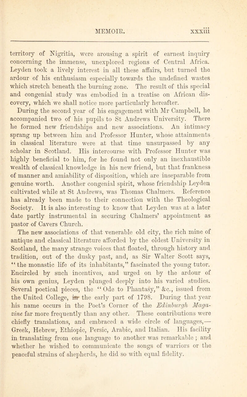 territory of Higritia, were arousing a spirit of earnest inquiry concerning the immense, unexplored regions of Central Africa. Leyden took a lively interest in all these affairs, hut turned the ardour of his enthusiasm especially towards the undefined wastes which stretch beneath the burning zone. The result of this special and congenial study was embodied in a treatise on African dis- covery, which we shall notice more particularly hereafter. During the second year of his engagement with Mr Campbell, he accompanied two of his pupils to St Andrews University. There he formed new friendships and new associations. An intimacy sprang up between him and Professor Hunter, whose attainments in classical literature were at that time unsurpassed by any scholar in Scotland. His intercourse with Professor Hunter was highly beneficial to him, for he found not only an inexhaustible wealth of classical knowledge in his new friend, but that frankness of manner and amiability of disposition, which are inseparable from genuine worth. Another congenial spirit, whose friendship Leyden cultivated while at St Andrews, was Thomas Chalmers. Reference has already been made to their connection with the Theological Society. It is also interesting to know that Leyden was at a later date partly instrumental in securing Chalmers’ appointment as pastor of Cavers Church. The new associations of that venerable old city, the rich mine of antique and classical literature afforded by the oldest University in Scotland, the many strange voices that floated, through history and tradition, out of the dusky past, and, as Sir Walter Scott says, “ the monastic life of its inhabitants,” fascinated the young tutor. Encircled by such incentives, and urged on by the ardour of his own genius, Leyden plunged deeply into his varied studies. Several poetical pieces, the “ Ode to Phantasy,” &c., issued from the United College, irp the early part of 1798. During that year his name occurs in the Poet’s Corner of the Edinburgh Maga- zine far more frequently than any other. These contributions were chiefly translations, and embraced a wide circle of languages,— Greek, Hebrew, Ethiopia, Persic, Arabic, and Italian. His facility in translating from one language to another was remarkable ; and whether he wished to communicate the songs of warriors or the peaceful strains of shepherds, he did so with equal fidelity.