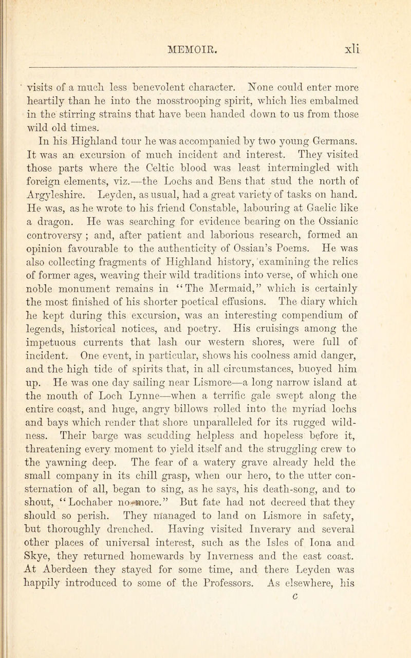 visits of a mucli less benevolent character. None could enter more heartily than he into the mosstrooping spirit, which lies embalmed in the stirring strains that have been handed down to us from those mid old times. In his Highland tour he was accompanied by two young Germans. It was an excursion of much incident and interest. They visited those parts where the Celtic blood was least intermingled with foreign elements, viz.—the Lochs and Bens that stud the north of Argyleshire. Leyden, as usual, had a great variety of tasks on hand. He was, as he wrote to his friend Constable, labouring at Gaelic like a dragon. He was searching for evidence bearing on the Ossianic controversy ; and, after patient and laborious research, formed an opinion favourable to the authenticity of Ossian’s Poems. He was also collecting fragments of Highland history,' examining the relics of former ages, weaving their wild traditions into verse, of which one noble monument remains in “The Mermaid,” which is certainly the most finished of his shorter poetical effusions. The diary which he kept during this excursion, was an interesting compendium of legends, historical notices, and poetry. His cruisings among the impetuous currents that lash our western shores, were full of incident. One event, in particular, shows his coolness amid danger, and the high tide of spirits that, in all circumstances, buoyed him up. He was one day sailing near Lismore—a long narrow island at the mouth of Loch Lynne—when a terrific gale swept along the entire coast, and huge, angry billow's rolled into the myriad lochs and bays which render that shore unparalleled for its rugged wild- ness. Their barge was scudding helpless and hopeless before it, threatening every moment to yield itself and the struggling crew to the yawning deep. The fear of a watery grave already held the small company in its chill grasp, when our hero, to the utter con- sternation of all, began to sing, as he says, his death-song, and to shout, “Lochaber no*-more.” But fate had not decreed that they should so perish. They managed to land on Lismore in safety, but thoroughly drenched. Having visited Inverary and several other places of universal interest, such as the Isles of Iona and Skye, they returned homewards by Inverness and the east coast. At Aberdeen they stayed for some time, and there Leyden was happily introduced to some of the Professors. As elsewhere, his G