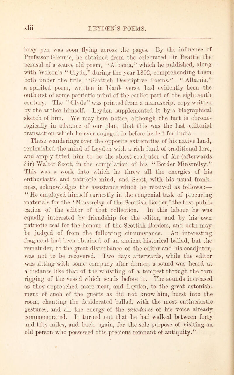 busy pen was soon flying across the pages. By the influence of Professor Glennie, he obtained from the celebrated Dr Beattie the perusal of a scarce old poem, “Albania,” which he published, along with Wilson’s “Clyde,” during the year 1802, comprehending them both under the title, “Scottish Descriptive Poems.” “Albania,” a spirited poem, written in blank verse, had evidently been the outburst of some patriotic mind of the earlier part of the eighteenth century. The “ Clyde” was printed from a manuscript copy written by the author himself. Leyden supplemented it by a biographical sketch of him. We may here notice, although the fact is chrono- logically in advance of our plan, that this wras the last editorial transaction which he ever engaged in before he left for India. These wanderings over the opposite extremities of his native land, replenished the mind of Leyden with a rich fund of traditional lore, and amply fitted him to be the ablest coadjutor of Mr (afterwards Sir) Walter Scott, in the compilation of his “Border Minstrelsy.” This was a work into which he threw all the energies of his enthusiastic and patriotic mind, and Scott, with his usual frank- ness, acknowledges the assistance which he received as follows :— “He employed himself earnestly in the congenial task of procuring materials for the ‘ Minstrelsy of the Scottish Border,’ the first publi- cation of the editor of that collection. In this labour he was equally interested by friendship for the editor, and by his own patriotic zeal for the honour of the Scottish Borders, and both may be judged of from the following circumstance. An interesting fragment had been obtained of an ancient historical ballad, but the remainder, to the great disturbance of the editor and his coadjutor, was not to be recovered. Two days afterwards, while the editor was sitting with some company after dinner, a sound was heard at a distance like that of the whistling of a tempest through the torn rigging of the vessel which scuds before it. The sounds increased as they approached more near, and Leyden, to the great astonish- ment of such of the guests as did not know him, burst into the room, chanting the desiderated ballad, with the most enthusiastic gestures, and all the energy of the saw-tones of his voice already commemorated. It turned out that he had walked between forty and fifty miles, and back again, for the sole purpose of visiting an old person who possessed this precious remnant of antiquity.”