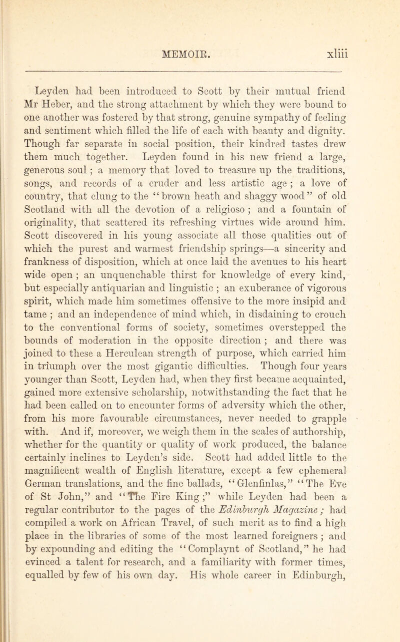 Leyden had been introduced to Scott by their mutual friend Mr Heber, and the strong attachment by which they were hound to one another was fostered by that strong, genuine sympathy of feeling and sentiment which filled the life of each with beauty and dignity. Though far separate in social position, their kindred tastes drew them much together. Leyden found in his new friend a large, generous soul; a memory that loved to treasure up the traditions, songs, and records of a cruder and less artistic age ; a love of country, that clung to the “brown heath and shaggy wood” of old Scotland with all the devotion of a religioso ; and a fountain of originality, that scattered its refreshing virtues wide around him. Scott discovered in his young associate all those qualities out of which the purest and warmest friendship springs—a sincerity and frankness of disposition, which at once laid the avenues to his heart wide open ; an unquenchable thirst for knowledge of every kind, but especially antiquarian and linguistic ; an exuberance of vigorous spirit, which made him sometimes offensive to the more insipid and tame ; and an independence of mind which, in disdaining to crouch to the conventional forms of society, sometimes overstepped the bounds of moderation in the opposite direction ; and there was joined to these a Herculean strength of purpose, which carried him in triumph over the most gigantic difficulties. Though four years younger than Scott, Leyden had, when they first became acquainted, gained more extensive scholarship, notwithstanding the fact that he had been called on to encounter forms of adversity which the other, from his more favourable circumstances, never needed to grapple with. And if, moreover, we weigh them in the scales of authorship, whether for the quantity or quality of work produced, the balance certainly inclines to Leyden’s side. Scott had added little to the magnificent wealth of English literature, except a few ephemeral German translations, and the fine ballads, “Glenfinlas,” “The Eve of St John,” and “The Fire King;” while Leyden had been a regular contributor to the pages of the Edinburgh Magazine,; had compiled a work on African Travel, of such merit as to find a high place in the libraries of some of the most learned foreigners ; and by expounding and editing the “ Complaynt of Scotland,” he had evinced a talent for research, and a familiarity with former times, equalled by few of his own day. His whole career in Edinburgh,