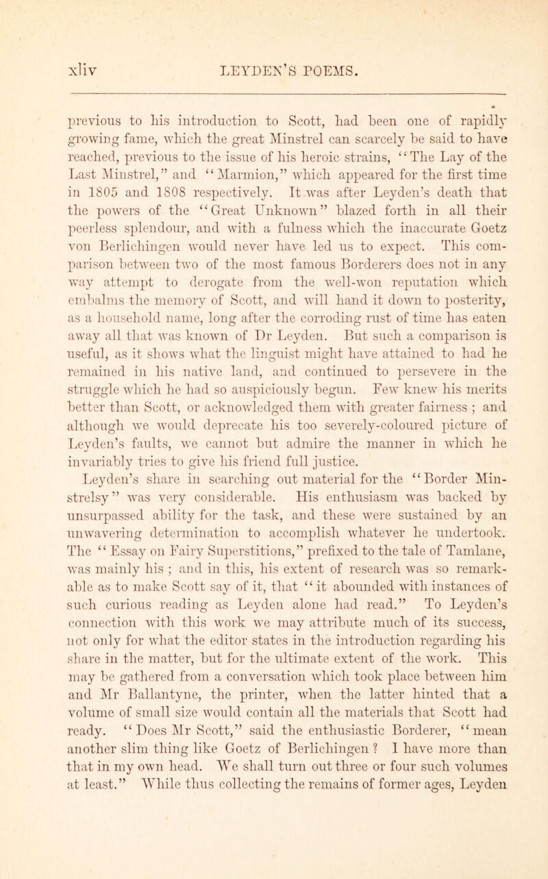 previous to his introduction to Scott, liad been one of rapidly growing fame, which the great Minstrel can scarcely be said to have reached, previous to the issue of his heroic strains, “ The Lay of the Last Minstrel,” and “Marmion,” which appeared for the first time in 1805 and 1808 respectively. It was after Leyden’s death that the powers of the “Great Unknown” blazed forth in all their peerless splendour, and with a fulness which the inaccurate Goetz von Berlichingen would never have led us to expect. This com- parison between two of the most famous Borderers does not in any way attempt to derogate from the well-won reputation which embalms the memory of Scott, and will hand it down to posterity, as a household name, long after the corroding rust of time has eaten away all that was known of Dr Leyden. But such a comparison is useful, as it shows what the linguist might have attained to had he remained in liis native land, and continued to persevere in the struggle which he had so auspiciously begun. Few knew liis merits better than Scott, or acknowledged them with greater fairness ; and although we would deprecate his too severely-coloured picture of Leyden’s faults, we cannot but admire the manner in which he invariably tries to give liis friend full justice. Leyden’s share in searching out material for the “Border Min- strelsy” was very considerable. His enthusiasm was backed by unsurpassed ability for the task, and these were sustained by an unwavering determination to accomplish whatever he undertook. The “ Essay on Fairy Superstitions,” prefixed to the tale of Tamlane, was mainly his ; and in this, his extent of research was so remark- able as to make Scott say of it, that “ it abounded with instances of such curious reading as Leyden alone had read.” To Leyden’s connection with this work we may attribute much of its success, not only for what the editor states in the introduction regarding his share in the matter, but for the ultimate extent of the work. This may be gathered from a conversation which took place between him and Mr Ballantyne, the printer, when the latter hinted that a volume of small size would contain all the materials that Scott had ready. “Does Mr Scott,” said the enthusiastic Borderer, “mean another slim thing like Goetz of Berlichingen ? I have more than that in my own head. We shall turn out three or four such volumes at least.” While thus collecting the remains of former ages, Leyden