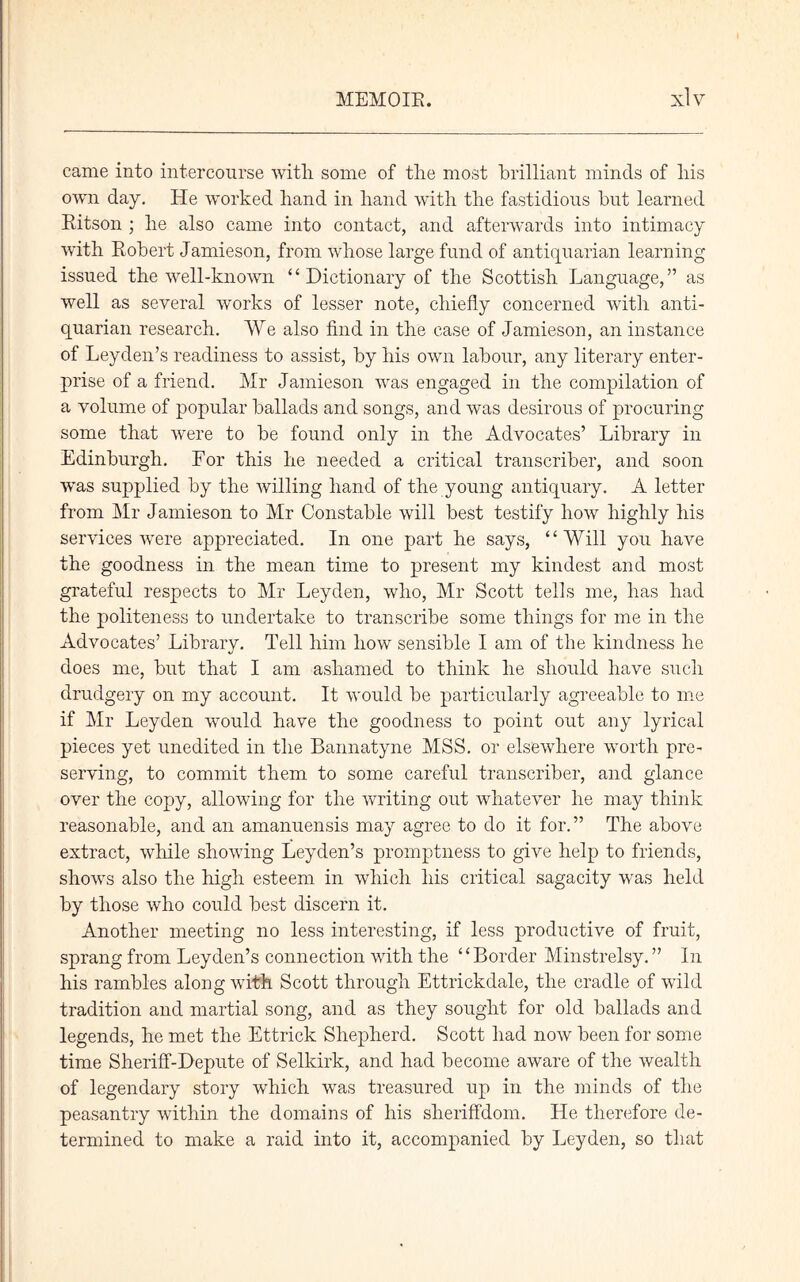 came into intercourse with, some of the most brilliant minds of his own day. He worked hand in hand with the fastidious but learned Ritson ; he also came into contact, and afterwards into intimacy with Robert Jamieson, from whose large fund of antiquarian learning issued the well-known “ Dictionary of the Scottish Language,” as well as several works of lesser note, chiefly concerned with anti- quarian research. We also find in the case of Jamieson, an instance of Leyden’s readiness to assist, by his own labour, any literary enter- prise of a friend. Mr Jamieson was engaged in the compilation of a volume of popular ballads and songs, and was desirous of procuring some that were to be found only in the Advocates’ Library in Edinburgh. Eor this he needed a critical transcriber, and soon was supplied by the willing hand of the young antiquary. A letter from Mr Jamieson to Mr Constable will best testify how highly his services were appreciated. In one part he says, “Will you have the goodness in the mean time to present my kindest and most grateful respects to Mr Leyden, who, Mr Scott tells me, has had the politeness to undertake to transcribe some things for me in the Advocates’ Library. Tell him how sensible I am of the kindness he does me, but that I am ashamed to think he should have such drudgery on my account. It would be particularly agreeable to me if Mr Leyden would have the goodness to point out any lyrical pieces yet unedited in the Bannatyne MSS. or elsewhere worth pre- serving, to commit them to some careful transcriber, and glance over the copy, allowing for the writing out whatever he may think reasonable, and an amanuensis may agree to do it for.” The above extract, while showing Leyden’s promptness to give help to friends, shows also the high esteem in which his critical sagacity was held by those who could best discern it. Another meeting no less interesting, if less productive of fruit, sprang from Leyden’s connection with the “Border Minstrelsy. ” In his rambles along with Scott through Ettrickdale, the cradle of wild tradition and martial song, and as they sought for old ballads and legends, he met the Ettrick Shepherd. Scott had now been for some time Sheriff-Depute of Selkirk, and had become aware of the wealth of legendary story which was treasured up in the minds of the peasantry within the domains of his sheriffdom. He therefore de- termined to make a raid into it, accompanied by Leyden, so that