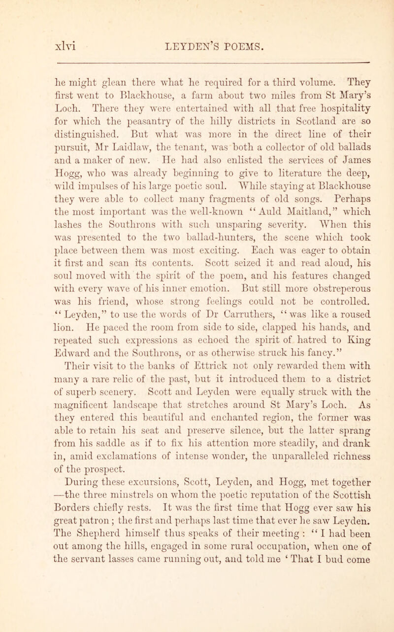 lie might glean there what he required for a third volume. They first went to Blackhouse, a farm about two miles from St Mary’s Loch. There they were entertained with all that free hospitality for which the peasantry of the hilly districts in Scotland are so distinguished. But what was more in the direct line of their pursuit, Mr Laidlaw, the tenant, was both a collector of old ballads and a maker of new. He had also enlisted the services of James Hogg, who was already beginning to give to literature the deep, wild impulses of his large poetic soul. While staying at Blackhouse they were able to collect many fragments of old songs. Perhaps the most important was the well-known “Auld Maitland,” which lashes the Southrons with such unsparing severity. When this was presented to the two ballad-hunters, the scene which took place between them was most exciting. Each was eager to obtain it first and scan its contents. Scott seized it and read aloud, his soul moved with the spirit of the poem, and his features changed with every wave of his inner emotion. But still more obstreperous was his friend, whose strong feelings could not be controlled. “ Leyden,” to use the words of Dr Carruthers, “was like a roused lion. He paced the room from side to side, clapped his hands, and repeated such expressions as echoed the spirit of hatred to King Edward and the Southrons, or as otherwise struck his fancy.” Their visit to the banks of Ettrick not only rewarded them with many a rare relic of the past, but it introduced them to a district of superb scenery. Scott and Leyden were equally struck with the magnificent landscape that stretches around St Mary’s Loch. As they entered this beautiful and enchanted region, the former was able to retain his seat and preserve silence, but the latter sprang from his saddle as if to fix his attention more steadily, and drank in, amid exclamations of intense wonder, the unparalleled richness of the prospect. During these excursions, Scott, Leyden, and Hogg, met together —the three minstrels on whom the poetic reputation of the Scottish Borders chiefly rests. It was the first time that Hogg ever saw his great patron; the first and perhaps last time that ever he saw Leyden. The Shepherd himself thus speaks of their meeting : “I had been out among the hills, engaged in some rural occupation, when one of the servant lasses came running out, and told me ‘ That I bud come