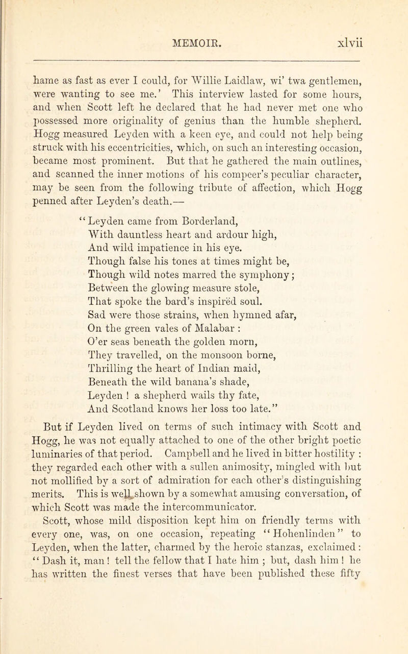 liame as fast as ever I could, for Willie Laidlaw, wi’ twa gentlemen, were wanting to see me.’ This interview lasted for some hours, and when Scott left he declared that he had never met one who possessed more originality of genius than the humble shepherd. Hogg measured Leyden with a keen eye, and could not help being struck with his eccentricities, which, on such an interesting occasion, became most prominent. But that he gathered the main outlines, and scanned the inner motions of his compeer’s peculiar character, may be seen from the following tribute of affection, which Hogg penned after Leyden’s death.— “Leyden came from Borderland, With dauntless heart and ardour high, And wild impatience in his eye. Though false his tones at times might be, Though wild notes marred the symphony; Between the glowing measure stole, That spoke the bard’s inspired soul. Sad were those strains, when hymned afar, On the green vales of Malabar : O’er seas beneath the golden morn, They travelled, on the monsoon borne, Thrilling the heart of Indian maid, Beneath the wild banana’s shade, Leyden ! a shepherd wails thy fate, And Scotland knows her loss too late.” But if Leyden lived on terms of snch intimacy with Scott and Hogg, he was not equally attached to one of the other bright poetic luminaries of that period. Campbell and he lived in bitter hostility : they regarded each other with a sullen animosity, mingled with but not mollified by a sort of admiration for each other’s distinguishing merits. This is we^Lshown by a somewhat amusing conversation, of which Scott was made the intercommunicator. Scott, whose mild disposition kept him on friendly terms with every one, was, on one occasion, repeating “ Hohenlinden ” to Leyden, when the latter, charmed by the heroic stanzas, exclaimed: “ Dash it, man ! tell the fellow that I hate him ; but, dash him ! he has written the finest verses that have been published these fifty