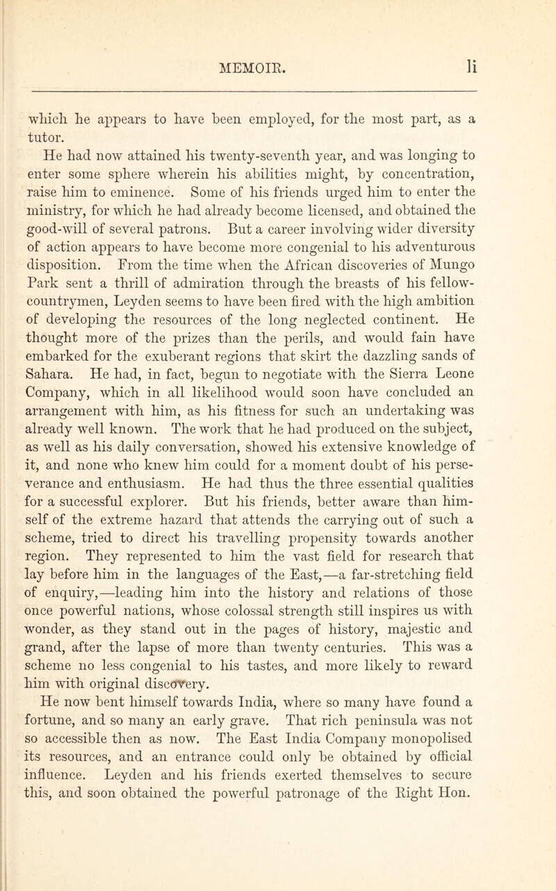 which he appears to have been employed, for the most part, as a tutor. He had now attained his twenty-seventh year, and was longing to enter some sphere wherein his abilities might, by concentration, raise him to eminence. Some of his friends urged him to enter the ministry, for which he had already become licensed, and obtained the good-will of several patrons. But a career involving wider diversity of action appears to have become more congenial to his adventurous disposition. From the time when the African discoveries of Mungo Park sent a thrill of admiration through the breasts of his fellow- countrymen, Leyden seems to have been fired with the high ambition of developing the resources of the long neglected continent. He thought more of the prizes than the perils, and would fain have embarked for the exuberant regions that skirt the dazzling sands of Sahara. He had, in fact, begun to negotiate with the Sierra Leone Company, which in all likelihood would soon have concluded an arrangement with him, as his fitness for such an undertaking was already well known. The work that he had produced on the subject, as well as his daily conversation, showed his extensive knowledge of it, and none who knew him could for a moment doubt of his perse- verance and enthusiasm. He had thus the three essential qualities for a successful explorer. But his friends, better aware than him- self of the extreme hazard that attends the carrying out of such a scheme, tried to direct his travelling propensity towards another region. They represented to him the vast field for research that lay before him in the languages of the East,—a far-stretching field of enquiry,—leading him into the history and relations of those once powerful nations, whose colossal strength still inspires us with wonder, as they stand out in the pages of history, majestic and grand, after the lapse of more than twenty centuries. This was a scheme no less congenial to his tastes, and more likely to reward him with original discovery. He now bent himself towards India, where so many have found a fortune, and so many an early grave. That rich peninsula was not so accessible then as now. The East India Company monopolised its resources, and an entrance could only be obtained by official influence. Leyden and his friends exerted themselves to secure this, and soon obtained the powerful patronage of the Right Hon.