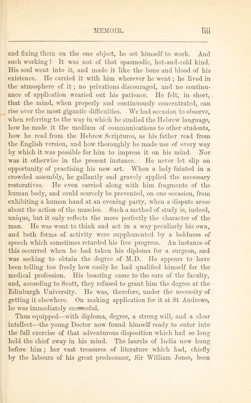 and fixing them on the one object, he set himself to work. And such Working ! It was not of that spasmodic, liot-and-cold kind. His soul went into it, and made it like the bone and blood of his existence. He carried it with him wherever he went; he lived in the atmosphere of it; no privations discouraged, and no continu- ance of application wearied out his patience. He felt, in short, that the mind, when properly and continuously concentrated, can rise over the most gigantic difficulties. We had occasion to observe, when referring to the way in which he studied the Hebrew language, how he made it the medium of communications to other students, how he read from the Hebrew Scriptures, as his father read from the English version, and how thoroughly he made use of every way by which it was possible for him to impress it on his mind. Nor was it otherwise in the present instance. He never let slip an opportunity of practising his new art. When a lady fainted in a crowded assembly, he gallantly and gravely applied the necessary restoratives. He even carried along with him fragments of the human body, and could scarcely be prevented, on one occasion, from exhibiting a human hand at an evening party, when a dispute arose about the action of the muscles. Such a method of study is, indeed, unique, but it only reflects the more perfectly the character of the man. He was wont to think and act in a way peculiarly his own, and both forms of activity were supplemented by a boldness of speech which sometimes retarded his free progress. An instance of this occurred when he had taken his diploma for a surgeon, and was seeking to obtain the degree of M.D. He appears to have been telling too freely how easily he had qualified himself for the medical profession. His boasting came to the ears of the faculty, and, according to Scott, they refused to grant him the degree at the Edinburgh University. He was, therefore, under the necessity of getting it elsewhere. On making application for it at St Andrews, he was immediately successful. Thus equipped—with diploma, degree, a strong will, and a clear intellect—the young Doctor now found himself ready to enter into the full exercise of that adventurous disposition which had so long held the chief sway in his mind. The laurels of India now hung before him; her vast treasures of literature which had, chiefly by the labours of his great predecessor, Sir William Jones, been