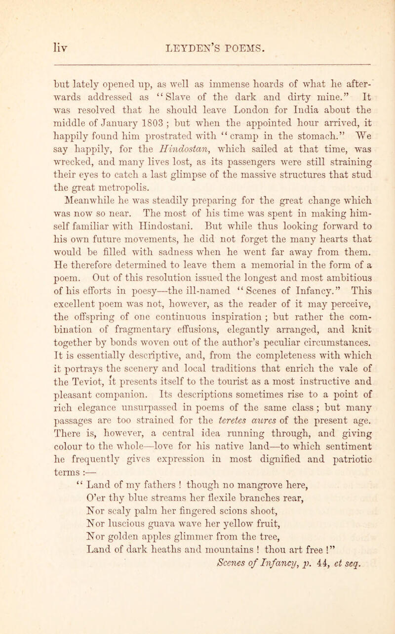 but lately opened up, as well as immense boards of wliat he after- wards addressed as “Slave of the dark and dirty mine.” It was resolved that he should leave London for India about the middle of January 1803 ; but when the appointed hour arrived, it happily found him prostrated with “cramp in the stomach.” We say happily, for the Hinclostan, which sailed at that time, was wrecked, and many lives lost, as its passengers were still straining their eyes to catch a last glimpse of the massive structures that stud the great metropolis. Meanwhile he was steadily preparing for the great change which was now so near. The most of his time was spent in making him- self familiar with Hindostani. But while thus looking forward to his own future movements, he did not forget the many hearts that would be filled with sadness when he went far away from them. He therefore determined to leave them a memorial in the form of a poem. Out of this resolution issued the longest and most ambitious of his efforts in poesy—the ill-named “Scenes of Infancy.” This excellent poem was not, however, as the reader of it may perceive, the offspring of one continuous inspiration ; but rather the com- bination of fragmentary effusions, elegantly arranged, and knit together by bonds woven out of the author’s peculiar circumstances. It is essentially descriptive, and, from the completeness with which it portrays the scenery and local traditions that enrich the vale of the Teviot, it presents itself to the tourist as a most instructive and pleasant companion. Its descriptions sometimes rise to a point of rich elegance unsurpassed in poems of the same class ; but many passages are too strained for the teretes aurcs of the present age. There is, however, a central idea running through, and giving colour to the whole—love for his native land—to which sentiment he frequently gives expression in most dignified and patriotic terms :— “ Land of my fathers ! though no mangrove here, O’er thy blue streams her flexile branches rear, Nor scaly palm her fingered scions shoot, Nor luscious guava wave her yellow fruit, Nor golden apples glimmer from the tree, Land of dark heaths and mountains ! thou art free !” Scenes of Infancy, p. 44, ct scq.