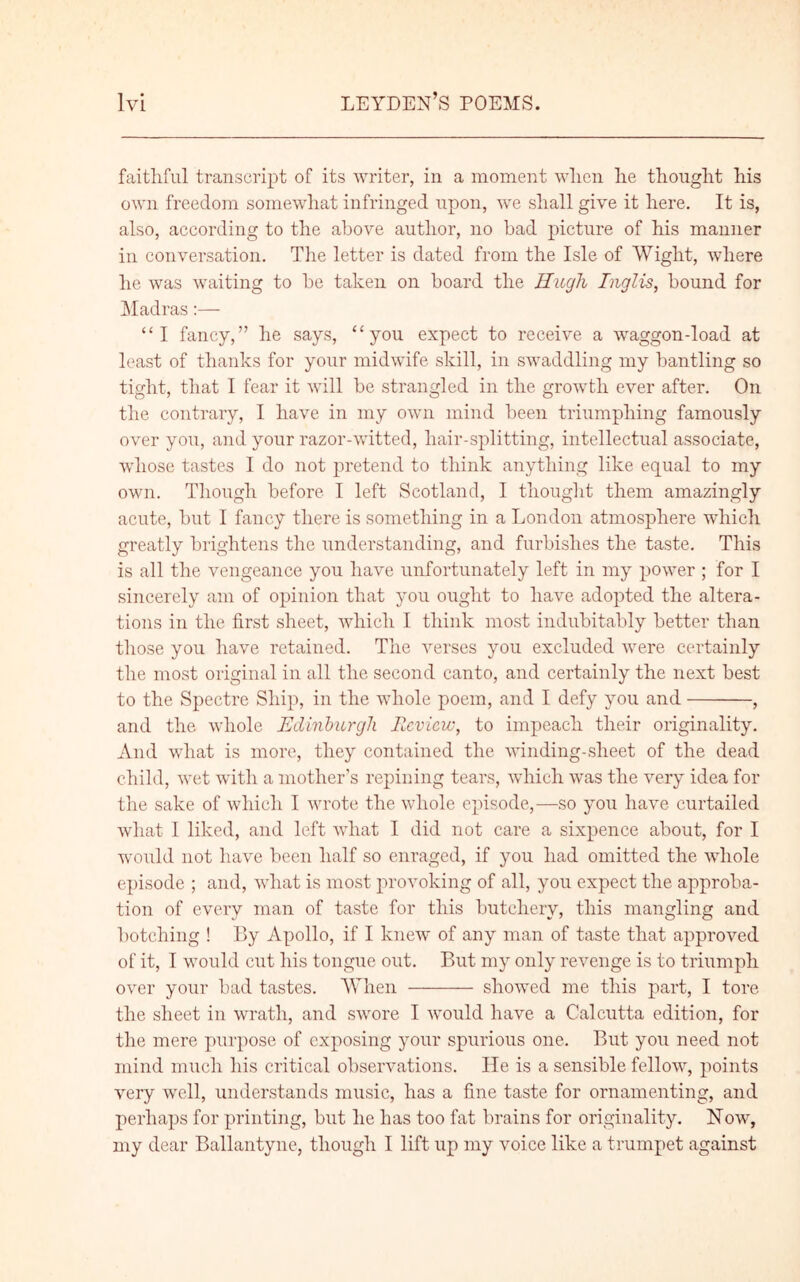 faithful transcript of its writer, in a moment when he thought his own freedom somewhat infringed upon, we shall give it here. It is, also, according to the above author, no had picture of his manner in conversation. The letter is dated from the Isle of Wight, where he was waiting to he taken on hoard the Hugh Inglis, hound for Madras:— “I fancy,” he says, “you expect to receive a waggon-load at least of thanks for your midwife skill, in swaddling my bantling so tight, that I fear it will be strangled in the growth ever after. On the contrary, I have in my own mind been triumphing famously over you, and your razor-witted, hair-splitting, intellectual associate, whose tastes I do not pretend to think anything like equal to my own. Though before I left Scotland, I thought them amazingly acute, but I fancy there is something in a London atmosphere which greatly brightens the understanding, and furbishes the taste. This is all the vengeance you have unfortunately left in my power ; for I sincerely am of opinion that you ought to have adopted the altera- tions in the first sheet, which I think most indubitably better than those you have retained. The verses you excluded were certainly the most original in all the second canto, and certainly the next best to the Spectre Ship, in the whole poem, and I defy you and , and the whole Edinburgh Review, to impeach their originality. And what is more, they contained the winding-sheet of the dead child, wet with a mother’s repining tears, which was the very idea for the sake of which I wrote the whole episode,—so you have curtailed what I liked, and left what I did not care a sixpence about, for I would not have been half so enraged, if you had omitted the whole episode ; and, what is most provoking of all, you expect the approba- tion of every man of taste for this butchery, this mangling and botching ! By Apollo, if I knew of any man of taste that approved of it, I would cut his tongue out. But my only revenge is to triumph over your bad tastes. When showed me this part, I tore the sheet in wrath, and swore I would have a Calcutta edition, for the mere purpose of exposing your spurious one. But you need not mind much his critical observations. He is a sensible fellow, points very well, understands music, has a fine taste for ornamenting, and perhaps for printing, but he has too fat brains for originality. Now, my dear Ballantyne, though I lift up my voice like a trumpet against