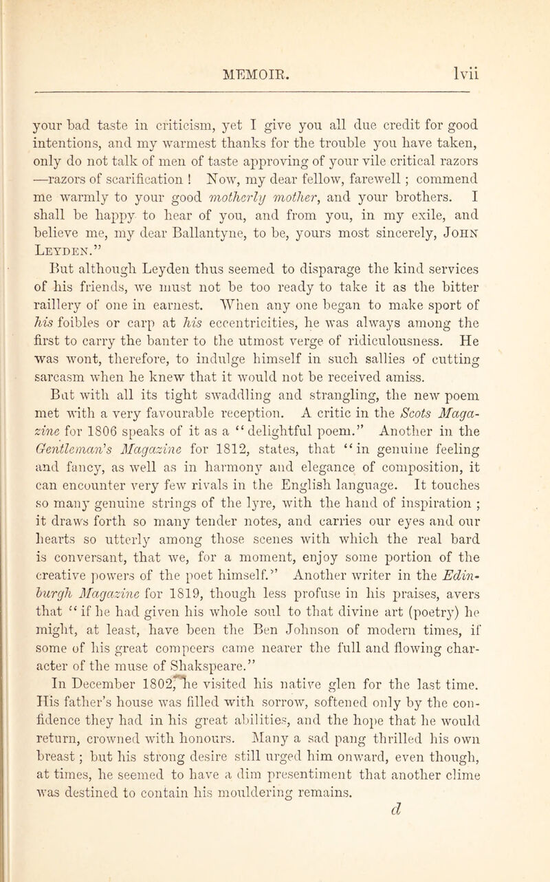 your bad taste in criticism, yet I give you all due credit for good intentions, and my warmest thanks for the trouble you have taken, only do not talk of men of taste approving of your vile critical razors —razors of scarification ! Now, my dear fellow, farewell ; commend me warmly to your good motherly mother, and your brothers. I shall be happy to hear of you, and from you, in my exile, and believe me, my dear Ballantyne, to be, yours most sincerely, John Leyden.” But although Leyden thus seemed to disparage the kind services of his friends, we must not be too ready to take it as the bitter raillery of one in earnest. When any one began to make sport of his foibles or carp at his eccentricities, he was always among the first to carry the banter to the utmost verge of ridiculousness. He was wont, therefore, to indulge himself in such sallies of cutting sarcasm when he knew that it would not be received amiss. Bat with all its tight swaddling and strangling, the new poem met with a very favourable reception. A critic in the Scots Maga- zine for 1806 speaks of it as a “ delightful poem.” Another in the Gentleman's Magazine for 1812, states, that “in genuine feeling and fancy, as well as in harmony and elegance of composition, it can encounter very few rivals in the English language. It touches so many genuine strings of the lyre, with the hand of inspiration ; it draws forth so many tender notes, and carries our eyes and our hearts so utterly among those scenes with which the real bard is conversant, that we, for a moment, enjoy some portion of the creative powers of the poet himself.” Another writer in the Edin- burgh Magazine for 1819, though less profuse in his praises, avers that “ if he had given his whole soul to that divine art (poetry) he might, at least, have been the Ben Johnson of modern times, if some of his great compeers came nearer the full and flowing char- acter of the muse of Shakspeare.” In December 1802, lie visited his native glen for the last time. His father’s house ivas filled with sorrow, softened only by the con- fidence they had in his great abilities, and the hope that he would return, crowned with honours. Many a sad pang thrilled his own breast; but his strong desire still urged him onv/ard, even though, at times, he seemed to have a dim presentiment that another clime was destined to contain his mouldering remains. cl