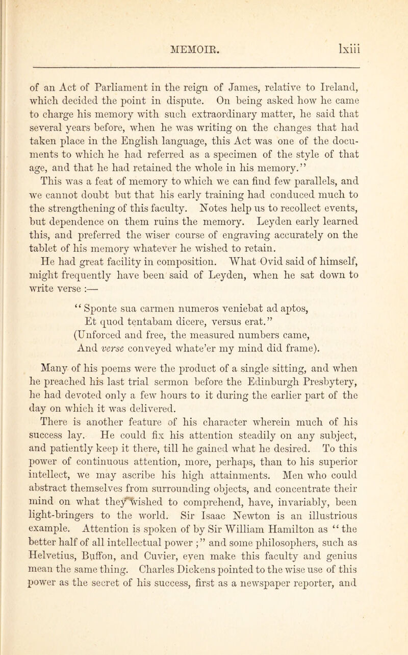 of an Act of Parliament in the reign of Janies, relative to Ireland, which decided the point in dispute. On being asked how he came to charge his memory with such extraordinary matter, he said that several years before, when he was writing on the changes that had taken place in the English language, this Act was one of the docu- ments to which he had referred as a specimen of the style of that age, and that he had retained the whole in his memory. ’ ’ This was a feat of memory to which we can find few parallels, and we cannot doubt but that his early training had conduced much to the strengthening of this faculty. Notes help us to recollect events, hut dependence on them ruins the memory. Leyden early learned this, and preferred the wiser course of engraving accurately on the tablet of his memory whatever he wished to retain. He had great facility in composition. What Ovid said of himself, might frequently have been said of Leyden, when he sat down to write verse :— “ Sponte sua carmen numeros veniebat ad aptos, Et quod tentabam dicere, versus erat.” (Unforced and free, the measured numbers came, And verse conveyed wliate’er my mind did frame). Many of his poems were the product of a single sitting, and when he preached his last trial sermon before the Edinburgh Presbytery, he had devoted only a few hours to it during the earlier part of the day on which it was delivered. There is another feature of his character wherein much of his success lay. He could fix his attention steadily on any subject, and patiently keep it there, till he gained what he desired. To this power of continuous attention, more, perhaps, than to his superior intellect, we may ascribe his high attainments. Men who could abstract themselves from surrounding objects, and concentrate their mind on what the/Wished to comprehend, have, invariably, been light-bringers to the world. Sir Isaac Newton is an illustrious example. Attention is spoken of by Sir William Hamilton as “ the better half of all intellectual power ; ” and some philosophers, such as Helvetius, Buffon, and Cuvier, even make this faculty and genius mean the same thing. Charles Dickens pointed to the wise use of this power as the secret of his success, first as a newspaper reporter, and