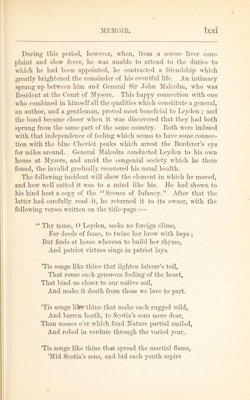 During this period, however, when, from a severe liver com- plaint and slow fever, he was unable to attend to the duties to which he had been appointed, he contracted a friendship which greatly brightened the remainder of his eventful life. An intimacy sprang up between him and General Sir John Malcolm, who was Resident at the Court of Mysore. This happy connection with one who combined in himself all the qualities which constitute a general, an author, and a gentleman, proved most beneficial to Leyden ; and the bond became closer when it was discovered that they had both sprung from the same part of the same country. Both were imbued with that independence of feeling which seems to have some connec- tion with the blue Cheviot peaks which arrest the Borderer’s eye for miles around. General Malcolm conducted Leyden to his own house at Mysore, and amid the congenial society which he there found, the invalid gradually recovered his usual health. The following incident will show the element in which he moved, and how well suited it was to a mind like his. He had shown to his kind host a copy of the “Scenes of Infancy.” After that the latter had carefully read it, he returned it to its owner, with the following verses written on the title-page :— “ Thy muse, 0 Leyden, seeks no foreign clime, For deeds of fame, to twine her brow with bays ; But finds at home whereon to build her rhyme, And patriot virtues sings in patriot lays. ’Tis songs like thine that lighten labour’s toil, That rouse each generous feeling of the heart, That bind us closer to our native soil, And make it death from those we love to part. ’Tis songs like thine that make each rugged wild, And barren heath, to Scotia’s sons more dear, Than scenes o’er which fond Nature partial smiled, And robed in verdure through the varied year. ’Tis songs like thine that spread the martial flame, ’Mid Scotia’s sons, and bid each youth aspire