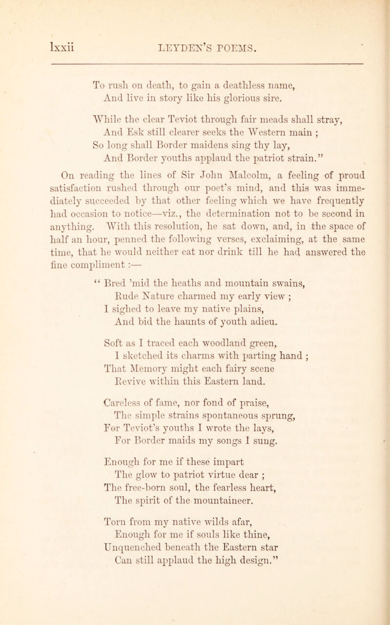 To rush on death, to gain a deathless name, And live in story like his glorious sire. While the clear Teviot through fair meads shall stray, And Esk still clearer seeks the Western main ; So long shall Border maidens sing thy lay, And Border youths applaud the patriot strain.” On reading the lines of Sir John Malcolm, a feeling of proud satisfaction rushed through our poet’s mind, and this was imme- diately succeeded by that other feeling which we have frequently had occasion to notice—viz., the determination not to be second in anything. With this resolution, he sat down, and, in the space of half an hour, penned the following verses, exclaiming, at the same time, that he would neither eat nor drink till he had answered the fine compliment :— “ Bred ’mid the heaths and mountain swains, Rude Nature charmed my early view ; I sighed to leave my native plains, And bid the haunts of youth adieu. Soft as I traced each woodland green, I sketched its charms with parting hand ; That Memory might each fairy scene Revive within this Eastern land. Careless of fame, nor fond of praise, The simple strains spontaneous sprung, For Teviot’s youths I wrote the lays, For Border maids my songs I sung. Enough for me if these impart The glow to patriot virtue dear ; The free-born soul, the fearless heart, The spirit of the mountaineer. Torn from my native wilds afar, Enough for me if souls like thine, Unquenched beneath the Eastern star Can still applaud the high design.”