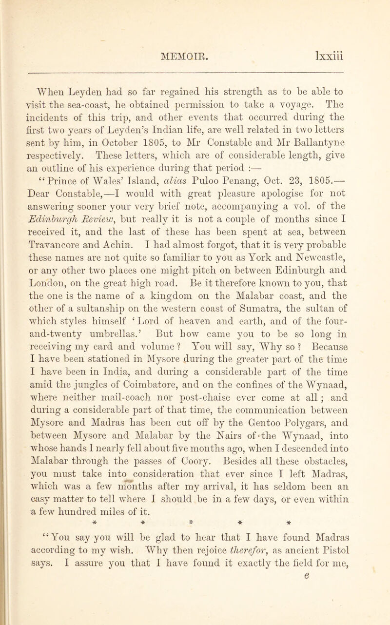 When Leyden had so far regained his strength as to he able to visit the sea-coast, he obtained permission to take a voyage. The incidents of this trip, and other events that occurred during the first two years of Leyden’s Indian life, are well related in two letters sent by him, in October 1805, to Mr Constable and Mr Ballantyne respectively. These letters, which are of considerable length, give an outline of his experience during that period :— “Prince of Wales’ Island, alias Puloo Penang, Oct. 23, 1805.— Dear Constable,—I would with great pleasure apologise for not answering sooner your very brief note, accompanying a vol. of the Edinburgh Review, but really it is not a couple of months since I received it, and the last of these has been spent at sea, between Travancore and Achin. I had almost forgot, that it is very probable these names are not quite so familiar to you as York and Newcastle, or any other two places one might pitch on between Edinburgh and London, on the great high road. Be it therefore known to you, that the one is the name of a kingdom on the Malabar coast, and the other of a sultansliip on the western coast of Sumatra, the sultan of which styles himself 4 Lord of heaven and earth, and of the four- and-twenty umbrellas.’ But how came you to be so long in receiving my card and volume ? You will say, Why so ? Because I have been stationed in Mysore during the greater part of the time I have been in India, and during a considerable part of the time amid the jungles of Coimbatore, and on the confines of the Wynaad, where neither mail-coach nor post-chaise ever come at all ; and during a considerable part of that time, the communication between Mysore and Madras has been cut off by the Gentoo Polygars, and between Mysore and Malabar by the N airs of-the Wynaad, into whose hands 1 nearly fell about five months ago, when I descended into Malabar through the passes of Coory. Besides all these obstacles, you must take into consideration that ever since I left Madras, which was a few months after my arrival, it has seldom been an easy matter to tell where I should be in a few days, or even within a few hundred miles of it. 44 You say you will be glad to hear that I have found Madras according to my wish. AVhy then rejoice therefor, as ancient Pistol says. I assure you that I have found it exactly the field for me, e