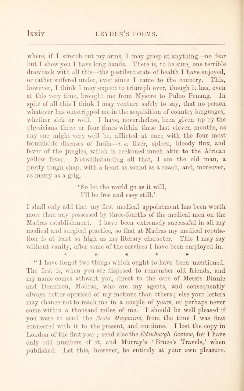 where, if I stretch out my arms, I may grasp at anything—no fear but I show you I have long hands. There is, to be sure, one terrible drawback with all this—the pestilent state of health I have enjoyed, or rather suffered under, ever since I came to the country. This, however, I think 1 may expect to triumph over, though it has, even at this very time, brought me from Mysore to Puloo Penang. In spite of all this I think 1 may venture safely to say, that no person whatever has outstripped me in the acquisition of country languages, whether sick or well. I have, nevertheless, been given up by the physicians three or four times within these last eleven months, as any one might very well be, afflicted at once with the four most formidable diseases of India—-i. e. liver, spleen, bloody flux, and fever of the jungles, which is reckoned much akin to the African yellow fever. Notwithstanding all that, I am the old man, a pretty tough chap, with a heart as sound as a roach, and, moreover, as merry as a grig,— ‘ So let the world go as it will, I’ll be free and easy still.’ I shall only add that my first medical appointment has been worth more than any possessed by three-fourths of the medical men on the Madras establishment. I have been extremely successful in all my medical and surgical practice, so that at Madras my medical reputa- tion is at least as high as my literary character. This I may say without vanity, after some of the services I have been employed in. ***** “ I have forgot two things which ought to have been mentioned. The first is, when you are disposed to remember old friends, and my name comes athwart you, direct to the care of Messrs Binnie and Dennison, Madras, who are my agents, and consequently always better apprised of my motions than others ; else your letters may chance not to reach me in a couple of years, or perhaps never come within a thousand miles of me. I should be well pleased if you were to send the Scots Magazine, from the time I was first connected with it to the present, and continue. I lost the copy in London of the first year ; send also the Edinburgh Review, for I have only odd numbers of it, and Murray’s ‘Bruce’s Travels,’ when published. Let this, however, be entirely at your own pleasure.