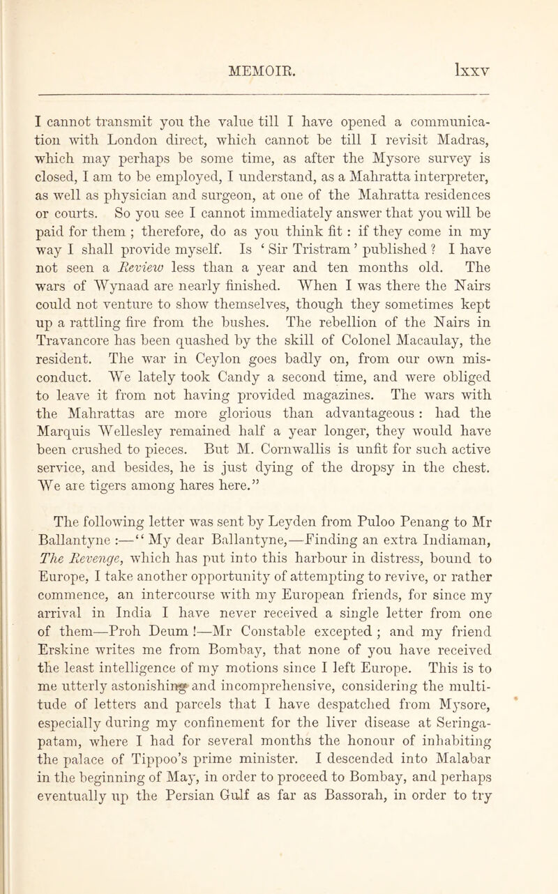 I cannot transmit yon the value till I have opened a communica- tion with London direct, which cannot he till I revisit Madras, which may perhaps be some time, as after the Mysore survey is closed, I am to be employed, I understand, as a Mahratta interpreter, as well as physician and surgeon, at one of the Mahratta residences or courts. So you see I cannot immediately answer that you will be paid for them ; therefore, do as you think fit : if they come in my way I shall provide myself. Is ‘ Sir Tristram ’ published ? I have not seen a Revieiv less than a year and ten months old. The wars of Wynaad are nearly finished. When I was there the ISTairs could not venture to show themselves, though they sometimes kept up a rattling fire from the bushes. The rebellion of the hiairs in Travancore has been quashed by the skill of Colonel Macaulay, the resident. The war in Ceylon goes badly on, from our own mis- conduct. We lately took Candy a second time, and were obliged to leave it from not having provided magazines. The wars with the Mahrattas are more glorious than advantageous : had the Marquis Wellesley remained half a year longer, they would have been crushed to pieces. But M. Cornwallis is unfit for such active service, and besides, he is just dying of the dropsy in the chest. We are tigers among hares here.” The following letter was sent by Leyden from Puloo Penang to Mr Ballantyne :—“ My dear Ballantyne,—Binding an extra Indiaman, The Revenge, which has put into this harbour in distress, bound to Europe, I take another opportunity of attempting to revive, or rather commence, an intercourse with my European friends, for since my arrival in India I have never received a single letter from one of them—Proh Deum !—Mr Constable excepted ; and my friend Erskine writes me from Bombay, that none of you have received the least intelligence of my motions since I left Europe. This is to me utterly astonishing and incompreliensive, considering the multi- tude of letters and parcels that I have despatched from Mysore, especially during my confinement for the liver disease at Seringa- patam, where I had for several months the honour of inhabiting the palace of Tippoo’s prime minister. I descended into Malabar in the beginning of May, in order to proceed to Bombay, and perhaps eventually up the Persian Gulf as far as Bassorah, in order to try