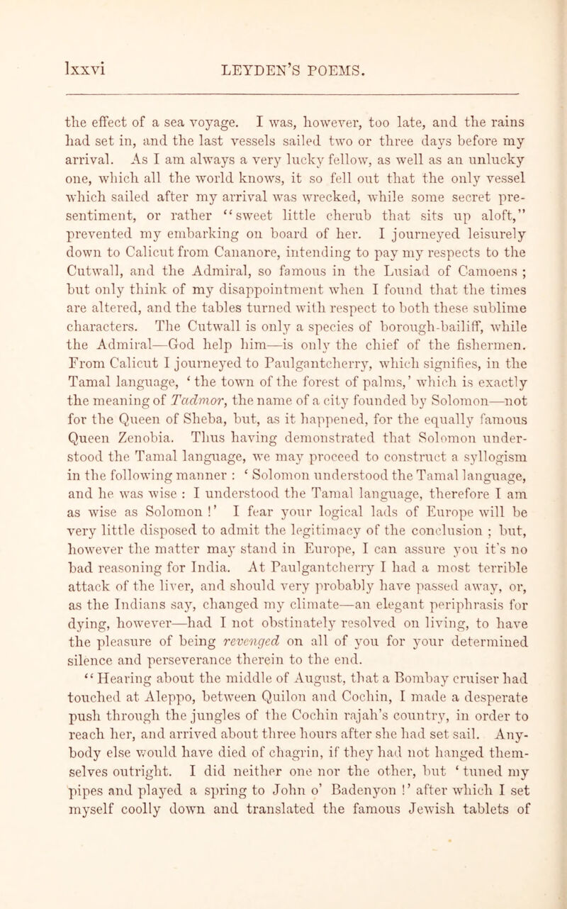 the effect of a sea voyage. I was, however, too late, and the rains had set in, and the last vessels sailed two or three da}^s before my arrival. As I am always a very lucky fellow, as well as an unlucky one, which all the world knows, it so fell out that the only vessel which sailed after my arrival was wrecked, while some secret pre- sentiment, or rather “sweet little cherub that sits up aloft,” prevented my embarking on board of her. I journeyed leisurely down to Calicut from Cananore, intending to pay my respects to the Cutwall, and the Admiral, so famous in the Lusiad of Camoens ; but only think of my disappointment when I found that the times are altered, and the tables turned with respect to both these sublime characters. The Cutwall is only a species of borough-bailiff, while the Admiral—God help him—is only the chief of the fishermen. From Calicut I journeyed to Paulgantcherry, which signifies, in the Tamal language, ‘ the town of the forest of palms,’ which is exactly the meaning of Tctdmor, the name of a city founded by Solomon—not for the Queen of Sheba, but, as it happened, for the equally famous Queen Zenobia. Thus having demonstrated that Solomon under- stood the Tamal language, we may proceed to construct a syllogism in the following manner : ‘ Solomon understood the Tamal language, and he was wise : I understood the Tamal language, therefore I am as wise as Solomon ! ’ I fear your logical lads of Europe will be very little disposed to admit the legitimacy of the conclusion ; but, however the matter ma}T stand in Europe, I can assure you it’s no bad reasoning for India. At Paulgantcherry I had a most terrible attack of the liver, and should very probably have passed away, or, as the Indians sa}r, changed my climate—an elegant periphrasis for dying, however—had I not obstinately resolved on living, to have the pleasure of being revenged on all of you for your determined silence and perseverance therein to the end. “ Hearing about the middle of August, that a Bombay cruiser had touched at Aleppo, between Quilon and Cochin, I made a desperate push through the jungles of the Cochin rajah’s country, in order to reach her, and arrived about three hours after she had set sail. Any- body else would have died of chagrin, if they had not hanged them- selves outright. I did neither one nor the other, but ‘ tuned my pipes and played a spring to John o’ Badenyon !’ after which I set myself coolly dowm and translated the famous Jewish tablets of