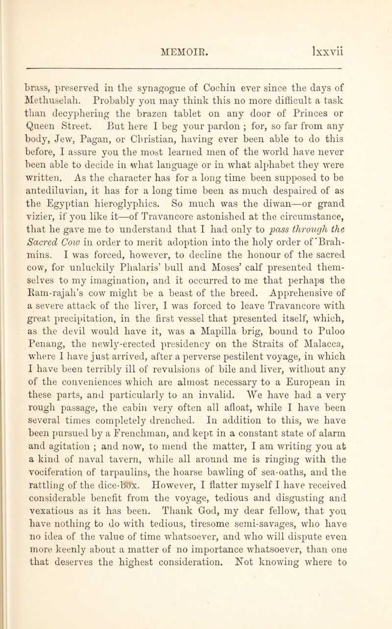 brass, preserved in the synagogue of Cocbin ever since the days of Methuselah. Probably you may think this no more difficult a task than decypliering the brazen tablet on any door of Princes or Queen Street. But here I beg your pardon ; for, so far from any body, Jew, Pagan, or Christian, having ever been able to do this before, I assure you the most learned men of the world have never been able to decide in what language or in what alphabet they were written. As the character has for a long time been supposed to be antediluvian, it has for a long time been as much despaired of as the Egyptian hieroglyphics. So much was the diwan—or grand vizier, if you like it—of Travancore astonished at the circumstance, that he gave me to understand that I had only to pass through the Sacred Cow in order to merit adoption into the holy order of'Brah- mins. I was forced, however, to decline the honour of the sacred cow, for unluckily Plialaris’ bull and Moses’ calf presented them- selves to my imagination, and it occurred to me that perhaps the Ram-rajah’s cow might be a beast of the breed. Apprehensive of a severe attack of the liver, I was forced to leave Travancore with great precipitation, in the first vessel that presented itself, which, as the devil would have it, was a Mapilla brig, bound to Puloo Penang, the newly-erected presidency on the Straits of Malacca, where I have just arrived, after a perverse pestilent voyage, in which I have been terribly ill of revulsions of bile and liver, without any of the conveniences which are almost necessary to a European in these parts, and particularly to an invalid. We have had a very rough passage, the cabin very often all afloat, while I have been several times completely drenched. In addition to this, we have been pursued by a Frenchman, and kept in a constant state of alarm and agitation ; and now, to mend the matter, I am writing you at a kind of naval tavern, while all around me is ringing with the vociferation of tarpaulins, the hoarse bawling of sea-oaths, and the rattling of the dice-box. However, I flatter myself I have received considerable benefit from the voyage, tedious and disgusting and vexatious as it has been. Thank God, my dear fellow, that you have nothing to do with tedious, tiresome semi-savages, who have no idea of the value of time whatsoever, and who will dispute even more keenly about a matter of no importance whatsoever, than one that deserves the highest consideration. Not knowing where to
