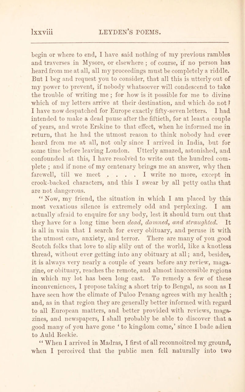 begin or where to end, I have said nothing of my previous rambles and traverses in Mysore, or elsewhere ; of course, if no person has heard from me at all, all my proceedings must be completely a riddle. But I beg and request you to consider, that all this is utterly out of my power to prevent, if nobody whatsoever will condescend to take the trouble of writing me ; for how is it possible for me to divine which of my letters arrive at their destination, and which do not ? I have now despatched for Europe exactly fifty-seven letters. 1 had intended to make a dead pause after the fiftieth, for at least a couple of years, and wrote Erskine to that effect, when he informed me in return, that he had the utmost reason to think nobody had ever heard from me at all, not only since I arrived in India, but for some time before leaving London. Utterly amazed, astonished, and confounded at this, I have resolved to write out the hundred com- plete ; and if none of my centenary brings me an answer, why then farewell, till we meet .... I write no more, except in crook-backed characters, and this I swear by all petty oaths that are not dangerous. “Now, my friend, the situation in which I am placed by this most vexatious silence is extremely odd and perplexing. I am actually afraid to enquire for any body, lest it should turn out that they have for a long time been dead, damned, and straughted. It is all in vain that I search for every obituary, and peruse it with the utmost care, anxiety, and terror. There are many of you good Scotch folks that love to slip slily out of the world, like a knotless thread, without ever getting into any obituary at all; and, besides, it is always very nearly a couple of years before any review, maga- zine, or obituary, reaches the remote, and almost inaccessible regions in which my lot has been long cast. To remedy a few of these inconveniences, I propose taking a short trip to Bengal, as soon as I have seen how the climate of Fuloo Penang agrees with my health ; and, as in that region they are generally better informed with regard to all European matters, and better provided with reviews, maga^- zines, and newspapers, I shall probably be able to discover that a good many of you have gone ‘ to kingdom come,’ since I bade adieu to Auld Reekie. “ When I arrived in Madras, I first of all reconnoitred my ground, when I perceived that the public men fell naturally into two