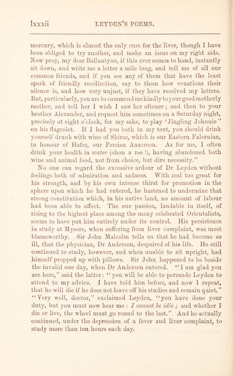 mercury, which is almost the only cure for the liver, though I have been obliged to try another, and make an issue on my right side. Now pray, my dear Ballantyne, if this ever comes to hand, instantly sit down, and write me a letter a mile long, and tell me of all our common friends, and if you see any of them that have the least spark of friendly recollection, say to them how vexatious their silence is, and how very unjust, if they have received my letters. But, particularly, you are to commend me kindly toyourgoodmotherly mother, and tell her I wish I saw her oftener ; and then to your brother Alexander, and request him sometimes on a Saturday night, precisely at eight o’clock, for my sake, to play ‘Jingling Johnnie” on his flageolet. If I had you both in my tent, you should drink yourself drunk with wine of Shiraz, which is our Eastern Falernian, in honour of Hafez, our Persian Anacreon. As for me, I often drink your health in water (ohon a ree !), having abandoned both wine and animal food, not from choice, but dire necessity.” No one can regard the excessive ardour of Dr Leyden without feelings both of admiration and sadness. With zeal too great for his strength, and by his own intense thirst for promotion in the sphere upon which he had entered, he hastened to undermine that strong constitution which, in his native land, no amount of labour had been able to affect. The one passion, laudable in itself, of rising to the highest place among the many celebrated Orientalists, seems to have put him entirely under its control. His persistence in study at Mysore, when suffering from liver complaint, was most blameworthy. Sir John Malcolm tells us that he had become so ill, that the physician, Dr Anderson, despaired of his life. He still continued to study, however, and when unable to sit upright, had himself propped up with pillows. Sir John happened to be beside the invalid one day, when Dr Anderson entered. “ I am glad you are here,” said the latter: “ you will be able to persuade Leyden to attend to my advice. I have told him before, and now I repeat, that he will die if he does not leave off his studies and remain quiet.” “Very well, doctor,” exclaimed Leyden, “you have done your duty, but you must now hear me : I cannot be idle ; and whether I die or live, the wheel must go round to the last.” And he actually continued, under the depression of a fever and liver complaint, to study more than ten hours each day.