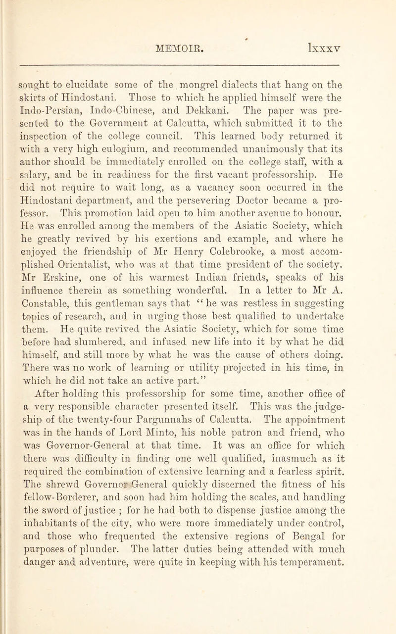 sought to elucidate some of the mongrel dialects that hang on the skirts of Hindostani. Those to which he applied himself were the Indo-Persian, Indo-Chinese, and Dekkani. The paper was pre- sented to the Government at Calcutta, which submitted it to the inspection of the college council. This learned body returned it with a very high eulogium, and recommended unanimously that its author should be immediately enrolled on the college staff, with a salary, and be in readiness for the first vacant professorship. He did not require to wait long, as a vacancy soon occurred in the Hindostani department, and the persevering Doctor became a pro- fessor. This promotion laid open to him another avenue to honour. He was enrolled among the members of the Asiatic Society, which he greatly revived by his exertions and example, and where he enjoyed the friendship of Mr Henry Colebrooke, a most accom- plished Orientalist, who was at that time president of the society. Mr Erskine, one of his warmest Indian friends, speaks of his influence therein as something wonderful. In a letter to Mr A. Constable, this gentleman says that “he was restless in suggesting topics of research, and in urging those best qualified to undertake them. He quite revived the Asiatic Society, which for some time before had slumbered, and infused new life into it by what he did himself, and still more by what he was the cause of others doing. There was no work of learning or utility projected in his time, in which he did not take an active part.” After holding this professorship for some time, another office of a very responsible character presented itself. This was the judge- ship of the twenty-four Pargunnahs of Calcutta. The appointment was in the hands of Lord Minto, his noble patron and friend, who was Governor-General at that time. It was an office for which there was difficulty in finding one well qualified, inasmuch as it required the combination of extensive learning and a fearless spirit. The shrewd Governor General quickly discerned the fitness of his fellow-Borderer, and soon had him holding the scales, and handling the sword of justice ; for he had both to dispense justice among the inhabitants of the city, who were more immediately under control, and those who frequented the extensive regions of Bengal for purposes of plunder. The latter duties being attended with much danger and adventure, were quite in keeping with his temperament.