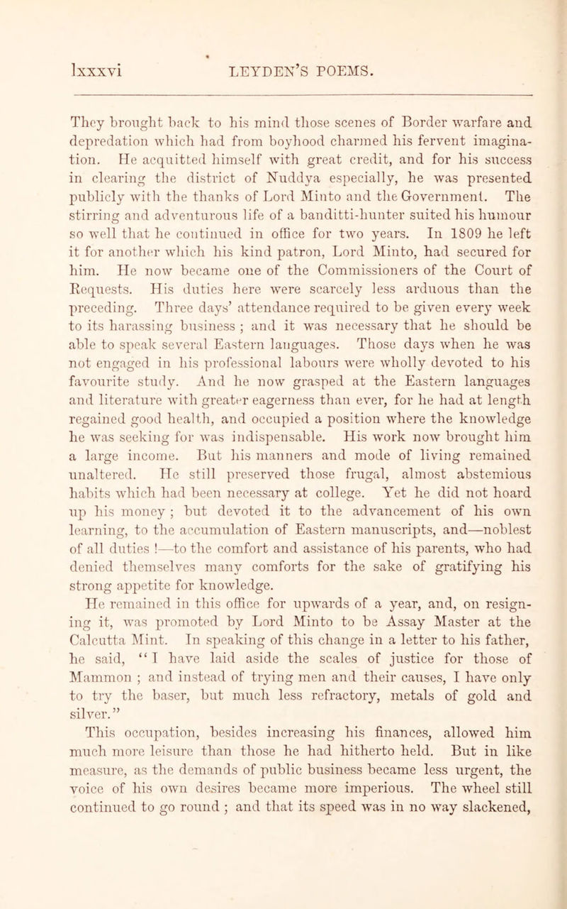 They brought hack to his mind those scenes of Border warfare and depredation which had from boyhood charmed his fervent imagina- tion. He acquitted himself with great credit, and for his success in clearing the district of Nuddya especially, he was presented publicly with the thanks of Lord Minto and the Government. The stirring and adventurous life of a banditti-hunter suited his humour so well that he continued in office for two years. In 1809 he left it for another which his kind patron, Lord Minto, had secured for him. He now became one of the Commissioners of the Court of Requests. His duties here were scarcely less arduous than the preceding. Three days’ attendance required to be given every week to its harassing business ; and it was necessary that he should be able to speak several Eastern languages. Those days when he was not engaged in his professional labours were wholly devoted to his favourite study. And he now grasped at the Eastern languages and literature with greater eagerness than ever, for he had at length regained good health, and occupied a position where the knowledge he was seeking for was indispensable. His work now brought him a large, income. But his manners and mode of living remained unaltered. He still preserved those frugal, almost abstemious habits which had been necessary at college. Yet he did not hoard up his money ; but devoted it to the advancement of his own learning, to the accumulation of Eastern manuscripts, and—noblest of all duties !—to the comfort and assistance of his parents, who had denied themselves many comforts for the sake of gratifying his strong appetite for knowledge. He remained in this office for upwards of a year, and, on resign- ing it, was promoted by Lord Minto to be Assay Master at the Calcutta Mint. In speaking of this change in a letter to his father, he said, “ I have laid aside the scales of justice for those of Mammon ; and instead of trying men and their causes, I have only to try the baser, but much less refractory, metals of gold and silver. ” This occupation, besides increasing his finances, allowed him much more leisure than those he had hitherto held. But in like measure, as the demands of public business became less urgent, the voice of his own desires became more imperious. The wheel still continued to go round ; and that its speed was in no way slackened,