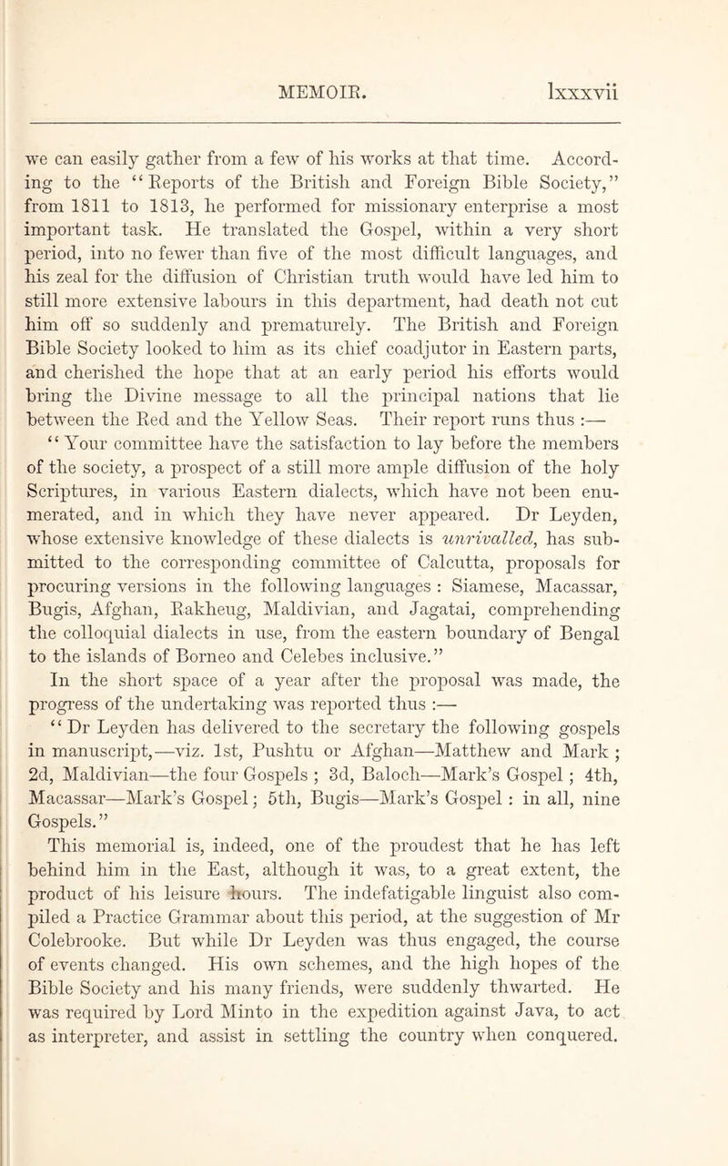we can easily gather from a few of his works at that time. Accord- ing to the “Reports of the British and Foreign Bible Society,” from 1811 to 1813, he performed for missionary enterprise a most important task. He translated the Gospel, within a very short period, into no fewer than five of the most difficult languages, and his zeal for the diffusion of Christian truth would have led him to still more extensive labours in this department, had death not cut him off so suddenly and prematurely. The British and Foreign Bible Society looked to him as its chief coadjutor in Eastern parts, and cherished the hope that at an early period his efforts would bring the Divine message to all the principal nations that lie between the Red and the Yellow Seas. Their report runs thus :— “ Your committee have the satisfaction to lay before the members of the society, a prospect of a still more ample diffusion of the holy Scriptures, in various Eastern dialects, which have not been enu- merated, and in which they have never appeared. Dr Leyden, whose extensive knowledge of these dialects is unrivalled, has sub- mitted to the corresponding committee of Calcutta, proposals for procuring versions in the following languages : Siamese, Macassar, Bugis, Afghan, Rakheug, Maldivian, and Jagatai, comprehending the colloquial dialects in use, from the eastern boundary of Bengal to the islands of Borneo and Celebes inclusive.” In the short space of a year after the proposal was made, the progress of the undertaking was reported thus :— “ Dr Leyden has delivered to the secretary the following gospels in manuscript,—viz. 1st, Pushtu or Afghan—Matthew and Mark ; 2d, Maldivian—the four Gospels ; 3d, Balocli—Mark’s Gospel; 4tli, Macassar—Mark’s Gospel; 5th, Bugis—Mark’s Gospel: in all, nine Gospels.” This memorial is, indeed, one of the proudest that he has left behind him in the East, although it was, to a great extent, the product of his leisure hours. The indefatigable linguist also com- piled a Practice Grammar about this period, at the suggestion of Mr Colebrooke. But while Dr Leyden was thus engaged, the course of events changed. His own schemes, and the high hopes of the Bible Society and his many friends, were suddenly thwarted. He was required by Lord Minto in the expedition against Java, to act as interpreter, and assist in settling the country when conquered.