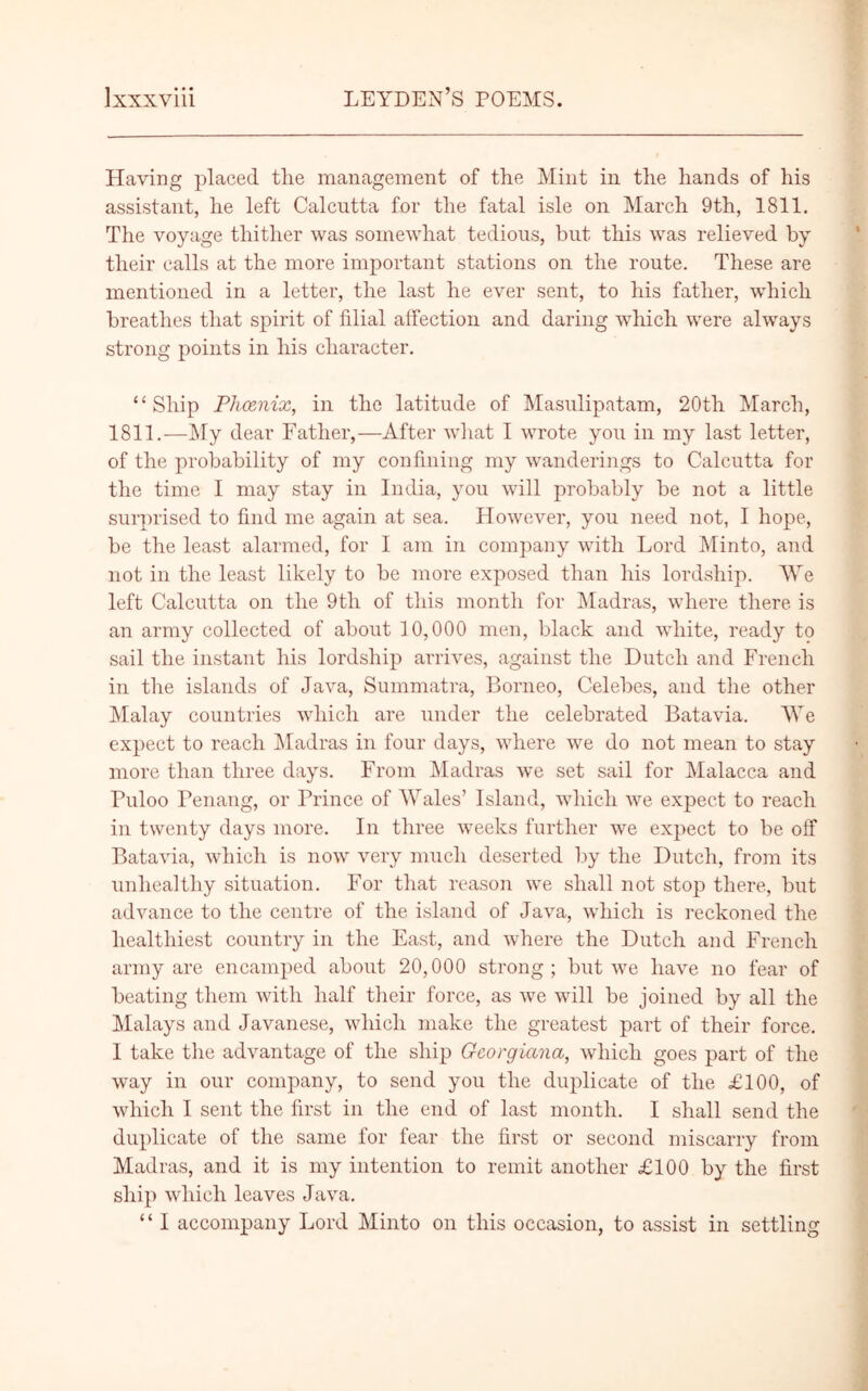 Having placed the management of the Mint in the hands of his assistant, he left Calcutta for the fatal isle on March 9th, 1811. The voyage thither was somewhat tedious, but this was relieved by their calls at the more important stations on the route. These are mentioned in a letter, the last he ever sent, to his father, which breathes that spirit of filial affection and daring which were always strong points in his character. “Ship Phcenix, in the latitude of Masulipatam, 20th March, 1811.—My dear Father,—After what I wrote you in my last letter, of the probability of my confining my wanderings to Calcutta for the time I may stay in India, you will probably be not a little surprised to find me again at sea. However, you need not, I hope, be the least alarmed, for I am in company with Lord Minto, and not in the least likely to be more exposed than his lordship. We left Calcutta on the 9tli of this month for Madras, where there is an army collected of about 10,000 men, black and white, ready to sail the instant his lordship arrives, against the Dutch and French in the islands of Java, Summatra, Borneo, Celebes, and the other Malay countries which are under the celebrated Batavia. We expect to reach Madras in four days, where we do not mean to stay more than three days. From Madras we set sail for Malacca and Puloo Penang, or Prince of Wales’ Island, which we expect to reach in twenty days more. In three weeks further we expect to be off Batavia, which is now very much deserted by the Dutch, from its unhealthy situation. For that reason we shall not stop there, but advance to the centre of the island of Java, which is reckoned the healthiest country in the East, and where the Dutch and French army are encamped about 20,000 strong; but we have no fear of beating them with half their force, as we will be joined by all the Malays and Javanese, which make the greatest part of their force. I take the advantage of the ship Gcorgiana, which goes part of the way in our company, to send you the duplicate of the £100, of which I sent the first in the end of last month. I shall send the duplicate of the same for fear the first or second miscarry from Madras, and it is my intention to remit another £100 by the first ship which leaves Java. “ I accompany Lord Minto on this occasion, to assist in settling