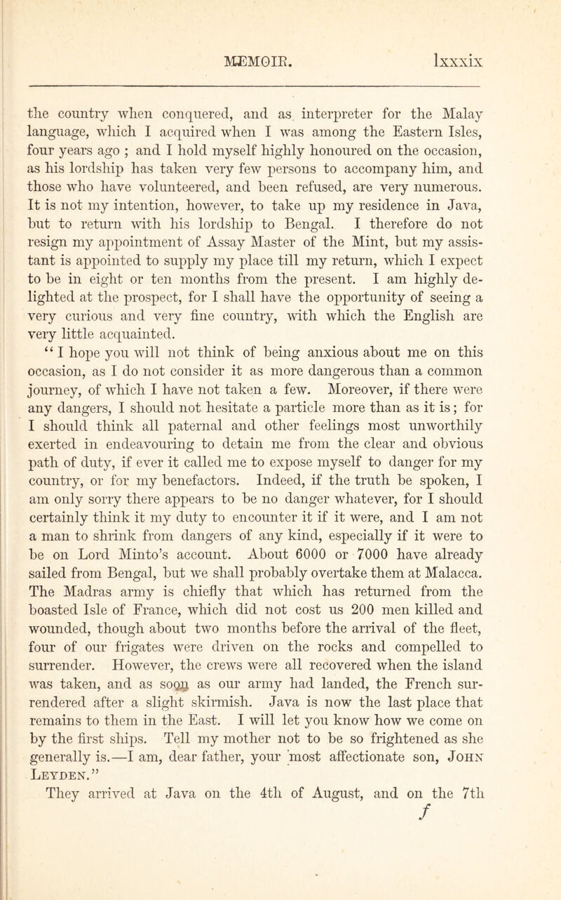 tlie country when conquered, and as interpreter for tlie Malay language, which I acquired when I was among the Eastern Isles, four years ago ; and I hold myself highly honoured on the occasion, as his lordship has taken very few persons to accompany him, and those who have volunteered, and been refused, are very numerous. It is not my intention, however, to take up my residence in Java, hut to return with his lordship to Bengal. I therefore do not resign my appointment of Assay Master of the Mint, but my assis- tant is appointed to supply my place till my return, which I expect to be in eight or ten months from the present. I am highly de- lighted at the prospect, for I shall have the opportunity of seeing a very curious and very fine country, with which the English are very little acquainted. “ I hope you will not think of being anxious about me on this occasion, as I do not consider it as more dangerous than a common journey, of which I have not taken a few. Moreover, if there were any dangers, I should not hesitate a particle more than as it is; for I should think all paternal and other feelings most unworthily exerted in endeavouring to detain me from the clear and obvious path of duty, if ever it called me to expose myself to danger for my country, or for my benefactors. Indeed, if the truth be spoken, I am only sorry there appears to be no danger whatever, for I should certainly think it my duty to encounter it if it were, and I am not a man to shrink from dangers of any kind, especially if it were to be on Lord Minto’s account. About 6000 or 7000 have already sailed from Bengal, but we shall probably overtake them at Malacca. The Madras army is chiefly that which has returned from the boasted Isle of France, which did not cost us 200 men killed and wounded, though about two months before the arrival of the fleet, four of our frigates were driven on the rocks and compelled to surrender. However, the crews were all recovered when the island was taken, and as soqn as our army had landed, the French sur- rendered after a slight skirmish. Java is now the last place that remains to them in the East. I will let you know how we come on by the first ships. Tell my mother not to be so frightened as she generally is.—I am, dear father, your most affectionate son, John Leyden.” They arrived at Java on the 4tli of August, and on the 7tli f