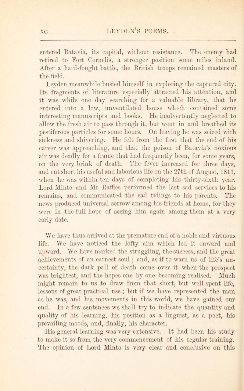 entered Batavia, its capital, without resistance. The enemy had retired to Fort Cornelis, a stronger position some miles inland. After a hard-fought battle, the British troops remained masters of the field. Leyden meanwhile busied himself in exploring the captured city. Its fragments of literature especially attracted his attention, and it was while one day searching for a valuable library, that he entered into a low, unventilated house which contained some interesting manuscripts and books. He inadvertently neglected to allow the fresh air to pass through it, but went in and breathed its pestiferous particles for some hours. On leaving he was seized with sickness and shivering. He felt from the first that the end of his career was approaching, and that the poison of Batavia’s noxious air was deadly for a frame that had frequently been, for some years, on the very brink of death. The fever increased for three days, and cut short his useful and laborious life on the 27tli of August, 1811, when he was within ten days of completing his thirty-sixth year. Lord Minto and Mr Raffles performed the last sad services to his remains, and communicated the sad tidings to his parents. The news produced universal sorrow among his friends at home, for they were in the full hope of seeing him again among them at a very early date. We have thus arrived at the premature end of a noble and virtuous life. We have noticed the lofty aim which led it onward and upward. We have marked the struggling, the success, and the great achievements of an earnest soul ; and, as if to warn us of life’s un- certainty, the dark pall of death come over it when the prospect was brightest, and the hopes one by one becoming realised. Much might remain to us to draw from that short, but well-spent life, lessons of great practical use ; but if we have represented the man as he was, and his movements in this world, we have gained our end. In a few' sentences v7e shall try to indicate the quantity and quality of his learning, his position as a linguist, as a poet, his prevailing moods, and, finally, his character. His general learning vras very extensive. It had been his study to make it so from the very commencement of his regular training. The opinion of Lord Minto is very clear and conclusive on this