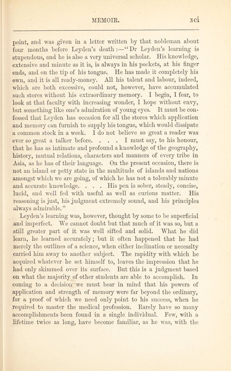 point, and was given in a letter written by that nobleman about four months before Leyden’s death:—“Dr Leyden’s learning is stupendous, and he is also a very universal scholar. His knowledge, extensive and minute as it is, is always in his pockets, at his finger ends, and on the tip of his tongue. He has made it completely his own, and it is all ready-money. All his talent and labour, indeed, which are both excessive, could not, however, have accumulated such stores without his extraordinary memory. I begin, I fear, to look at that faculty with increasing wonder, I hope without envy, but something like one’s admiration of young eyes. It must be con- fessed that Leyden has occasion for all the stores which application and memory can furnish to supply his tongue, which would dissipate a common stock in a week. I do not believe so great a reader was ever so great a talker before. ... I must say, to his honour, that he has as intimate and profound a knowledge of the geography, history, mutual relations, characters and manners of every tribe in Asia, as he has of their language. On the present occasion, there is not an island or petty state in the multitude of islands and nations amongst which we are going, of which he has not a tolerably minute and accurate knowledge. . . . His pen is sober, steady, concise, lucid, and well fed with useful as well as curious matter. His reasoning is just, his judgment extremely sound, and his principles always admirable.” Leyden’s learning was, however, thought by some to be superficial and imperfect. We cannot doubt but that much of it was so, but a still greater part of it was well sifted and solid. What he did learn, he learned accurately; but it often happened that he had merely the outlines of a science, when either inclination or necessity carried him away to another subject. The rapidity with which he acquired whatever he set himself to, leaves the impression that he had only skimmed over its surface. But this is a judgment based on what the majority of other students are able to accomplish. In coming to a decision we must bear in mind that his powers of application and strength of memory were far beyond the ordinary, for a proof of which we need only point to his success, when he required to master the medical profession. Rarely have so many accomplishments been found in a single individual. Few, with a lifetime twice as long, have become familiar, as he was, with the