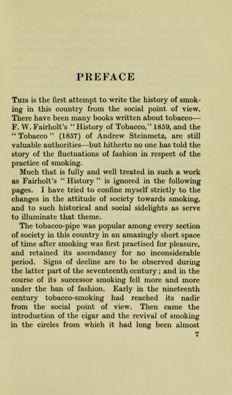 PREFACE This is the first attempt to write the history of smok- ing in this country from the soeial point of view. There have been many books written about tobacco— F. W. Fairholt’s “ History of Tobacco,” 1859, and the “ Tobacco ” (1857) of Andrew Steinmetz, are still valuable authorities—but hitherto no one has told the story of the fluctuations of fashion in respect of the practice of smoking. Much that is fully and well treated in such a work as Fairholt’s “ History ” is ignored in the following pages. I have tried to confine myself strictly to the changes in the attitude of society towards smoking, and to such historical and social sidelights as serve to illuminate that theme. The tobacco-pipe was popular among every section of society in this country in an amazingly short space of time after smoking was first practised for pleasure, and retained its ascendancy for no inconsiderable period. Signs of decline are to be observed during the latter part of the seventeenth century; and in the course of its successor smoking fell more and more under the ban of fashion. Early in the nineteenth century tobacco-smoking had reached its nadir from the social point of view. Then came the introduction of the cigar and the revival of smoking in the circles from which it had long been almost