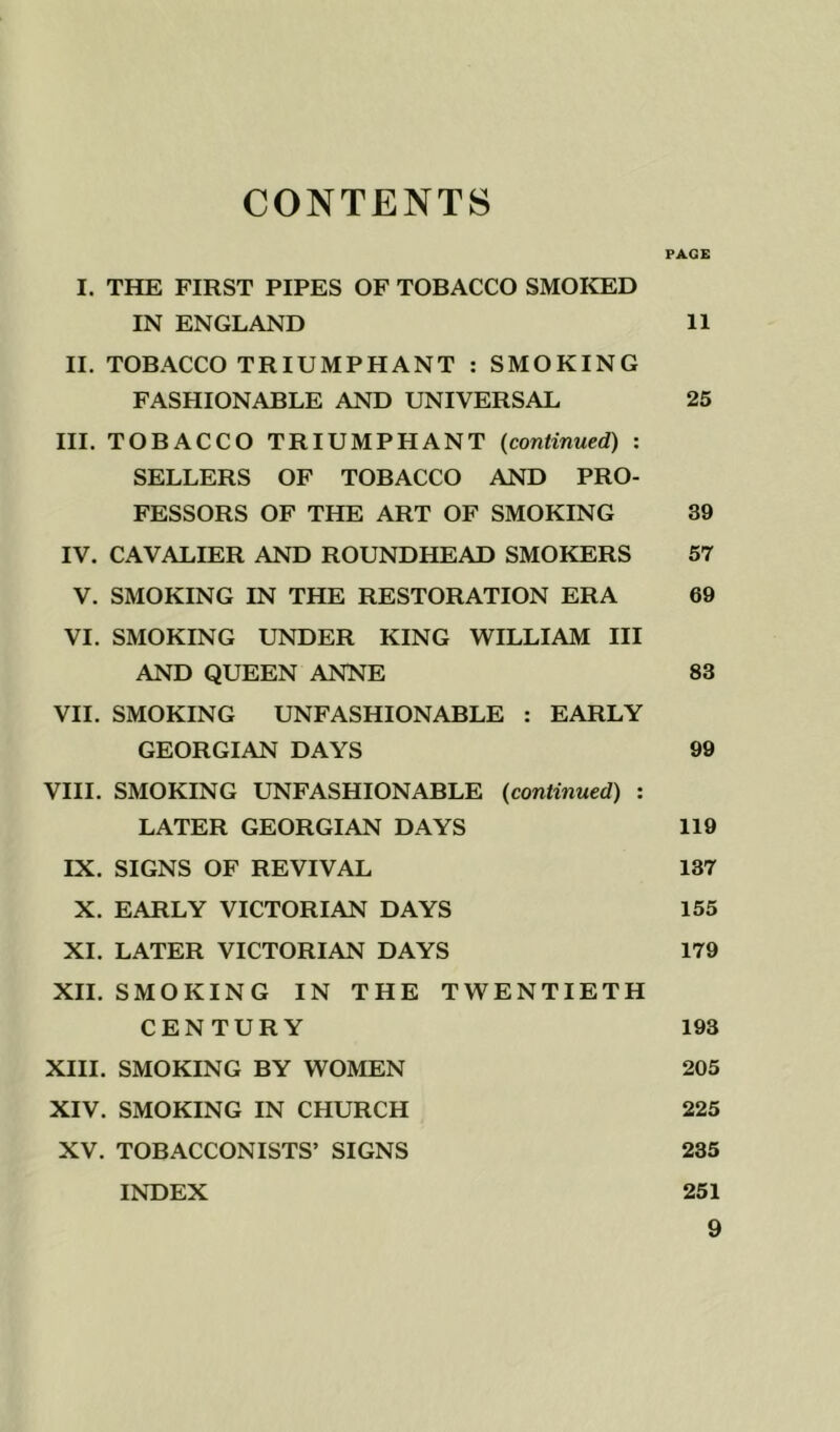 CONTENTS PAGE I. THE FIRST PIPES OF TOBACCO SMOKED IN ENGLAND 11 II. TOBACCO TRIUMPHANT : SMOKING FASHIONABLE AND UNIVERSAL 25 III. TOBACCO TRIUMPHANT {continued) : SELLERS OF TOBACCO AND PRO- FESSORS OF THE ART OF SMOKING 39 IV. CAVALIER AND ROUNDHEAD SMOKERS 57 V. SMOKING IN THE RESTORATION ERA 69 VI. SMOKING UNDER KING WILLIAM III AND QUEEN ANNE 83 VH. SMOKING UNFASHIONABLE : EARLY GEORGIAN DAYS 99 VIII. SMOKING UNFASHIONABLE {continued) : LATER GEORGIAN DAYS 119 IX. SIGNS OF REVIVAL 137 X. EARLY VICTORIAN DAYS 155 XI. LATER VICTORIAN DAYS 179 XH. SMOKING IN THE TWENTIETH CENTURY 193 XIII. SMOKING BY WOMEN 205 XIV. SMOKING IN CHURCH 225 XV. TOBACCONISTS’ SIGNS 235 INDEX 251