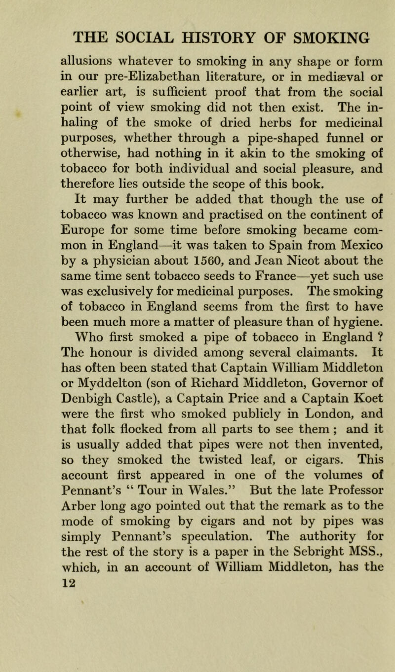 allusions whatever to smoking in any shape or form in our pre-Elizabethan literature, or in mediaeval or earlier art, is sufficient proof that from the social point of view smoking did not then exist. The in- haling of the smoke of dried herbs for medicinal purposes, whether through a pipe-shaped funnel or otherwise, had nothing in it akin to the smoking of tobacco for both individual and social pleasure, and therefore lies outside the scope of this book. It may further be added that though the use of tobacco was known and practised on the continent of Europe for some time before smoking became com- mon in England—it was taken to Spain from Mexico by a physician about 1560, and Jean Nicot about the same time sent tobacco seeds to France—yet such use was exclusively for medicinal purposes. The smoking of tobacco in England seems from the first to have been much more a matter of pleasure than of hygiene. Who first smoked a pipe of tobacco in England ? The honour is divided among several claimants. It has often been stated that Captain William Middleton or Myddelton (son of Richard Middleton, Governor of Denbigh Castle), a Captain Price and a Captain Koet were the first who smoked publicly in London, and that folk flocked from all parts to see them; and it is usually added that pipes were not then invented, so they smoked the twisted leaf, or cigars. This account first appeared in one of the volumes of Pennant’s “ Tour in Wales.” But the late Professor Arber long ago pointed out that the remark as to the mode of smoking by cigars and not by pipes was simply Pennant’s speculation. The authority for the rest of the story is a paper in the Sebright MSS., which, in an account of William Middleton, has the