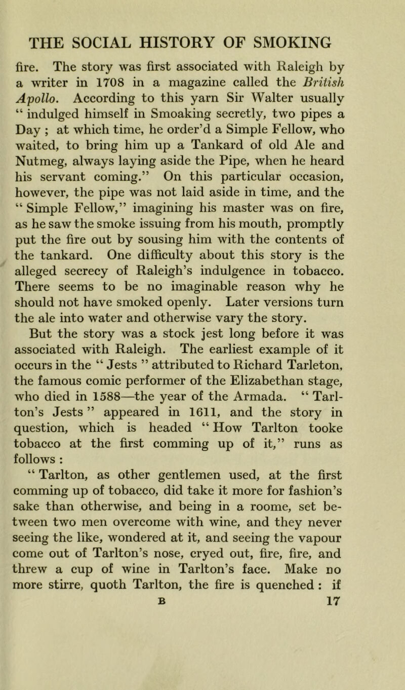 fire. The story was first associated with Raleigh by a writer in 1708 in a magazine called the British Apollo. According to this yarn Sir Walter usually “ indulged himself in Smoaking secretly, two pipes a Day ; at which time, he order’d a Simple Fellow, who waited, to bring him up a Tankard of old Ale and Nutmeg, always laying aside the Pipe, when he heard his servant coming.” On this particular occasion, however, the pipe was not laid aside in time, and the “ Simple Fellow,” imagining his master was on fire, as he saw the smoke issuing from his mouth, promptly put the fire out by sousing him with the contents of the tankard. One difficulty about this story is the alleged secrecy of Raleigh’s indulgence in tobacco. There seems to be no imaginable reason why he should not have smoked openly. Later versions turn the ale into water and otherwise vary the story. But the story was a stock jest long before it was associated with Raleigh. The earliest example of it occurs in the “ Jests ” attributed to Richard Tarleton, the famous comic performer of the Elizabethan stage, who died in 1588—the year of the Armada. “ Tarl- ton’s Jests ” appeared in 1611, and the story in question, which is headed “ How Tarlton tooke tobacco at the first comming up of it,” runs as follows : “ Tarlton, as other gentlemen used, at the first comming up of tobacco, did take it more for fashion’s sake than otherwise, and being in a roome, set be- tween two men overcome with wine, and they never seeing the like, wondered at it, and seeing the vapour come out of Tarlton’s nose, cryed out, fire, fire, and threw a cup of wine in Tarlton’s face. Make no more stirre, quoth Tarlton, the fire is quenched : if