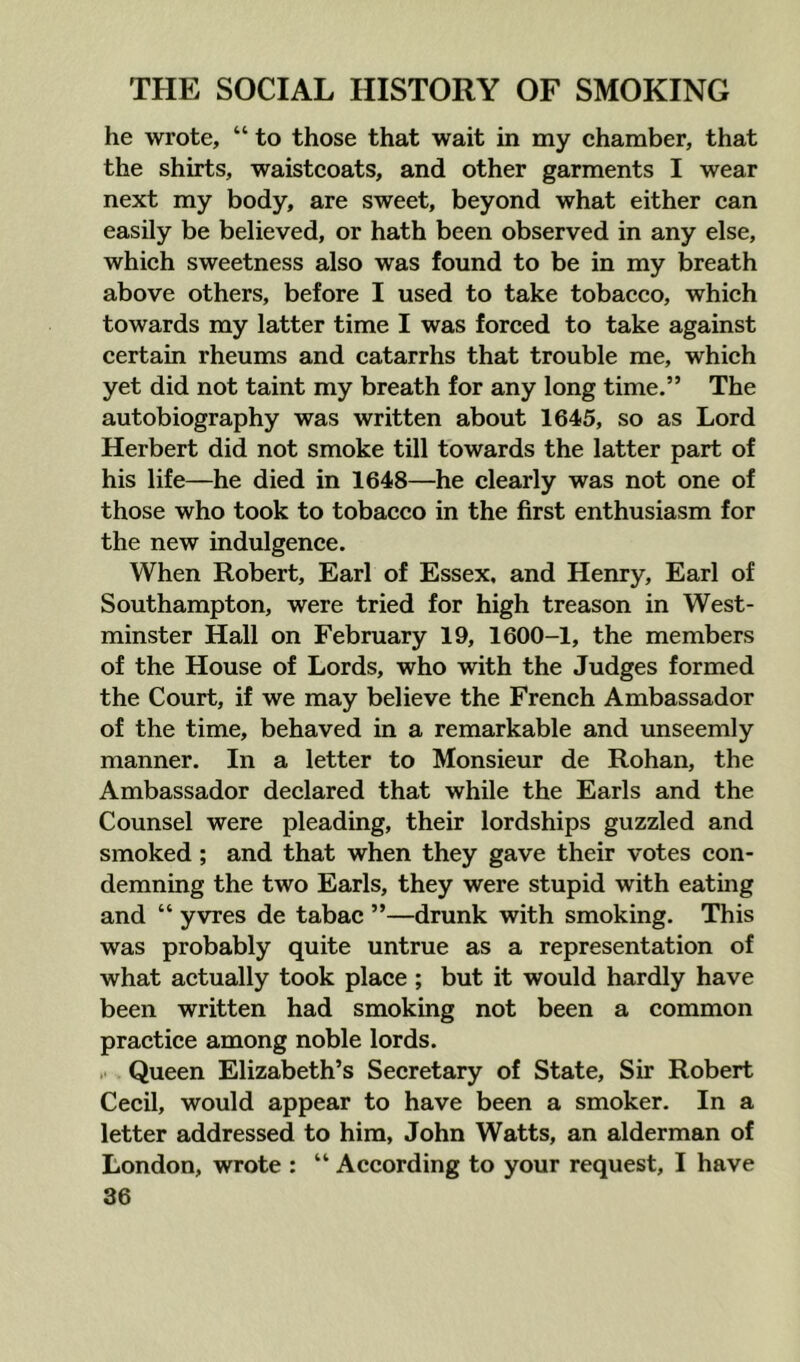 he wrote, “ to those that wait in my chamber, that the shirts, waistcoats, and other garments I wear next my body, are sweet, beyond what either can easily be believed, or hath been observed in any else, which sweetness also was found to be in my breath above others, before I used to take tobacco, which towards my latter time I was forced to take against certain rheums and catarrhs that trouble me, which yet did not taint my breath for any long time.” The autobiography was written about 1645, so as Lord Herbert did not smoke till towards the latter part of his life—he died in 1648—he clearly was not one of those who took to tobacco in the first enthusiasm for the new indulgence. When Robert, Earl of Essex, and Henry, Earl of Southampton, were tried for high treason in West- minster Hall on February 19, 1600-1, the members of the House of Lords, who with the Judges formed the Court, if we may believe the French Ambassador of the time, behaved in a remarkable and unseemly manner. In a letter to Monsieur de Rohan, the Ambassador declared that while the Earls and the Counsel were pleading, their lordships guzzled and smoked; and that when they gave their votes con- demning the two Earls, they were stupid with eating and “ yvres de tabac ”—drunk with smoking. This was probably quite untrue as a representation of what actually took place ; but it would hardly have been written had smoking not been a common practice among noble lords. Queen Elizabeth’s Secretary of State, Sir Robert Cecil, would appear to have been a smoker. In a letter addressed to him, John Watts, an alderman of London, wrote : “ According to your request, I have