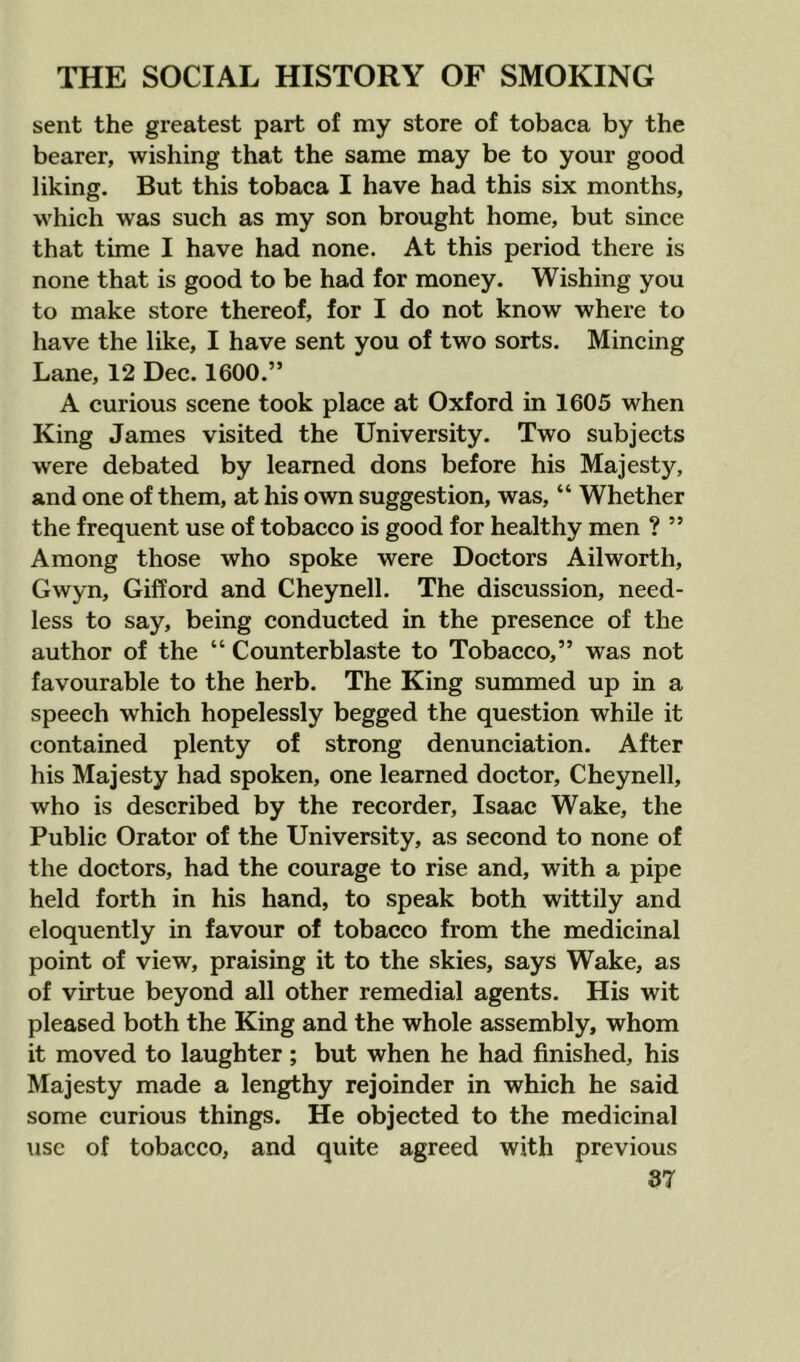 sent the greatest part of my store of tobaca by the bearer, wishing that the same may be to your good liking. But this tobaca I have had this six months, which was such as my son brought home, but since that time I have had none. At this period there is none that is good to be had for money. Wishing you to make store thereof, for I do not know where to have the like, I have sent you of two sorts. Mincing Lane, 12 Dec. 1600.” A curious scene took place at Oxford in 1605 when King James visited the University. Two subjects were debated by learned dons before his Majesty, and one of them, at his own suggestion, was, “ Whether the frequent use of tobacco is good for healthy men ? ” Among those who spoke were Doctors Ailworth, Gwyn, Gifford and Cheynell. The discussion, need- less to say, being conducted in the presence of the author of the “ Counterblaste to Tobacco,” was not favourable to the herb. The King summed up in a speech which hopelessly begged the question while it contained plenty of strong denunciation. After his Majesty had spoken, one learned doctor, Cheynell, who is described by the recorder, Isaac Wake, the Public Orator of the University, as second to none of the doctors, had the courage to rise and, with a pipe held forth in his hand, to speak both wittily and eloquently in favour of tobacco from the medicinal point of view, praising it to the skies, says Wake, as of virtue beyond all other remedial agents. His wit pleased both the King and the whole assembly, whom it moved to laughter; but when he had finished, his Majesty made a lengthy rejoinder in which he said some curious things. He objected to the medicinal \isc of tobacco, and quite agreed with previous