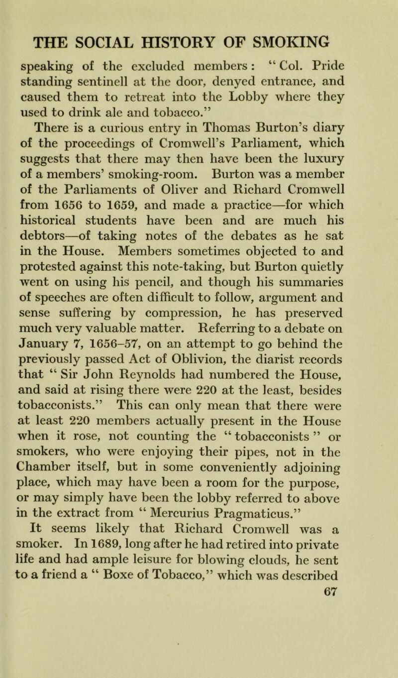 speaking of the excluded members: “ Col. Pride standing sentinell at the door, denyed entrance, and caused them to retreat into the Lobby where they used to drink ale and tobacco.” There is a curious entry in Thomas Burton’s diary of the proceedings of Cromwell’s Parliament, which suggests that there may then have been the luxury of a members’ smoking-room. Burton was a member of the Parliaments of Oliver and Richard Cromwell from 1656 to 1659, and made a practice—for which historical students have been and are much his debtors—of taking notes of the debates as he sat in the House. Members sometimes objected to and protested against this note-taking, but Burton quietly went on using his pencil, and though his summaries of speeches are often difficult to follow, argument and sense suffering by compression, he has preserved much very valuable matter. Referring to a debate on January 7, 1656-57, on an attempt to go behind the previously passed Act of Oblivion, the diarist records that “ Sir John Reynolds had numbered the House, and said at rising there were 220 at the least, besides tobacconists.” This can only mean that there were at least 220 members actually present in the House when it rose, not counting the “ tobacconists ” or smokers, who were enjoying their pipes, not in the Chamber itself, but in some conveniently adjoining place, which may have been a room for the purpose, or may simply have been the lobby referred to above in the extract from “ Mercurius Pragmaticus.” It seems likely that Richard Cromwell was a smoker. In 1689, long after he had retired into private life and had ample leisure for blowing clouds, he sent to a friend a “ Boxe of Tobacco,” which was described